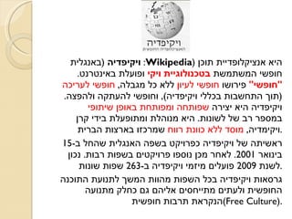 ויקיפדיה   ( באנגלית :  Wikipedia )  היא אנציקלופדיית תוכן חופשי המשתמשת  בטכנולוגיית ויקי  ופועלת באינטרנט .  &quot; חופשי &quot;  פירושו  חופשי לעיון  ללא כל מגבלה ,  חופשי לעריכה  ( תוך התחשבות בכללי ויקיפדיה ),  וחופשי להעתקה ולהפצה .  ויקיפדיה היא יצירה  שפותחה ומפותחת באופן שיתופי  במספר רב של לשונות .  היא מנוהלת ומתופעלת בידי קרן ויקימדיה ,  מוסד ללא כוונת רווח  שמרכזו בארצות הברית . ראשיתה של ויקיפדיה כפרויקט בשפה האנגלית שהחל ב -15  בינואר  2001.  לאחר מכן נוספו פרויקטים בשפות רבות .  נכון לשנת  2009  פועלים מיזמי ויקיפדיה ב -263  שפות שונות . גרסאות ויקיפדיה בכל השפות מהוות המשך לתנועת התוכנה החופשית ולעתים מתייחסים אליהם גם כחלק מתנועה הנקראת תרבות חופשית  ( Free Culture ).  