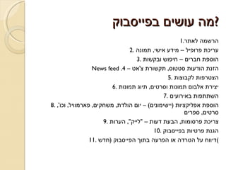 מה עושים בפייסבוק ? 1. הרשמה לאתר 2.  עריכת פרופיל – מידע אישי ,  תמונה 3.  הוספת חברים – חיפוש ובקשות News feed .4  –  הזנת הודעות סטטוס ,  תקשורת צ ' אט 5.  הצטרפות לקבוצות 6.  יצירת אלבום תמונות וסרטים ,  תיוג תמונות 7.  השתתפות באירועים 8.  הוספת אפליקציות  ( יישימונים ) –  יום הולדת ,  משחקים ,  פארמוויל ,  וכו ',  סרטים ,  ספרים 9.  צריכת פרסומות ,  הבעת דעות –  &quot; לייק &quot;,  הערות 10.  הגנת פרטיות בפייסבוק 11.  דיווח על הטרדה או הפרעה בתוך הפייסבוק  ( חדש ) 
