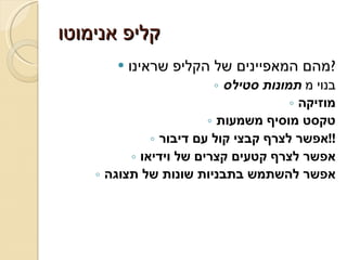 קליפ אנימוטו מהם המאפיינים של הקליפ שראינו ? בנוי מ  תמונות סטילס מוזיקה טקסט מוסיף משמעות אפשר לצרף קבצי קול עם דיבור !! אפשר לצרף קטעים קצרים של וידיאו אפשר להשתמש בתבניות שונות של תצוגה 