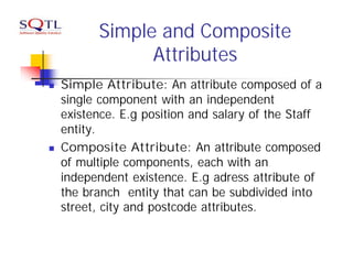 Simple and Composite
                Attributes
n   Simple Attribute: An attribute composed of a
    single component with an independent
    existence. E.g position and salary of the Staff
    entity.
n   Composite Attribute: An attribute composed
    of multiple components, each with an
    independent existence. E.g adress attribute of
    the branch entity that can be subdivided into
    street, city and postcode attributes.
 