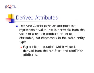 Derived Attributes
n   Derived Attributes: An attribute that
    represents a value that is derivable from the
    value of a related attribute or set of
    attributes, not necessarily in the same entity
    type.
     n E.g attribute duration which value is

       derived from the rentStart and rentFinish
       attributes.
 