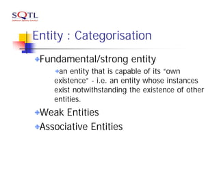 Entity : Categorisation
 Fundamental/strong entity
     an entity that is capable of its “own
    existence” - i.e. an entity whose instances
    exist notwithstanding the existence of other
    entities.
 Weak Entities
 Associative Entities
 