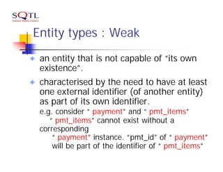 Entity types : Weak
 an entity that is not capable of “its own
 existence”.
 characterised by the need to have at least
 one external identifier (of another entity)
 as part of its own identifier.
 e.g. consider “ payment” and “ pmt_items”
    “ pmt_items” cannot exist without a
 corresponding
     “ payment” instance. “pmt_id” of “ payment”
     will be part of the identifier of “ pmt_items”
 