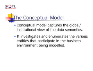 The Conceptual Model
 Conceptual model captures the global/
 institutional view of the data semantics.
 It investigates and enumerates the various
 entities that participate in the business
 environment being modelled.
 