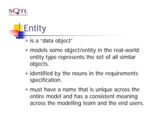 Entity
 is a “data object”
 models some object/entity in the real-world;
 entity type represents the set of all similar
 objects.
 identified by the nouns in the requirements
 specification.
 must have a name that is unique across the
 entire model and has a consistent meaning
 across the modelling team and the end users.
 