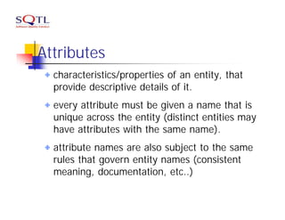 Attributes
  characteristics/properties of an entity, that
  provide descriptive details of it.
  every attribute must be given a name that is
  unique across the entity (distinct entities may
  have attributes with the same name).
  attribute names are also subject to the same
  rules that govern entity names (consistent
  meaning, documentation, etc..)
 