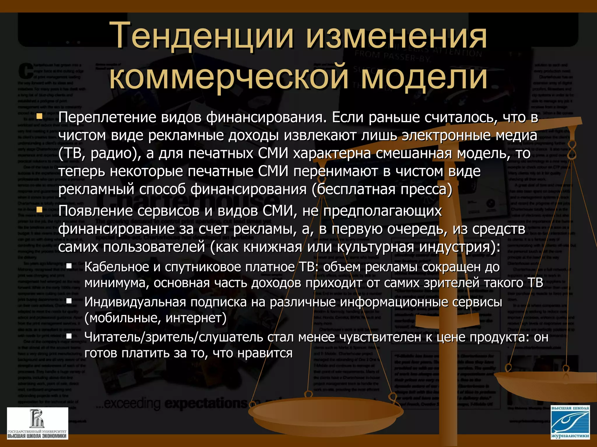 Тенденции изменения коммерческой модели Переплетение видов финансирования. Если раньше считалось, что в чистом виде рекламные доходы извлекают лишь электронные медиа (ТВ, радио), а для печатных СМИ характерна смешанная модель, то теперь некоторые печатные СМИ перенимают в чистом виде рекламный способ финансирования (бесплатная пресса) Появление сервисов и видов СМИ, не предполагающих финансирование за счет рекламы, а, в первую очередь, из средств самих пользователей (как книжная или культурная индустрия): Кабельное и спутниковое платное ТВ: объем рекламы сокращен до минимума, основная часть доходов приходит от самих зрителей такого ТВ Индивидуальная подписка на различные информационные сервисы (мобильные, интернет) Читатель/зритель/слушатель стал менее чувствителен к цене продукта: он готов платить за то, что нравится 