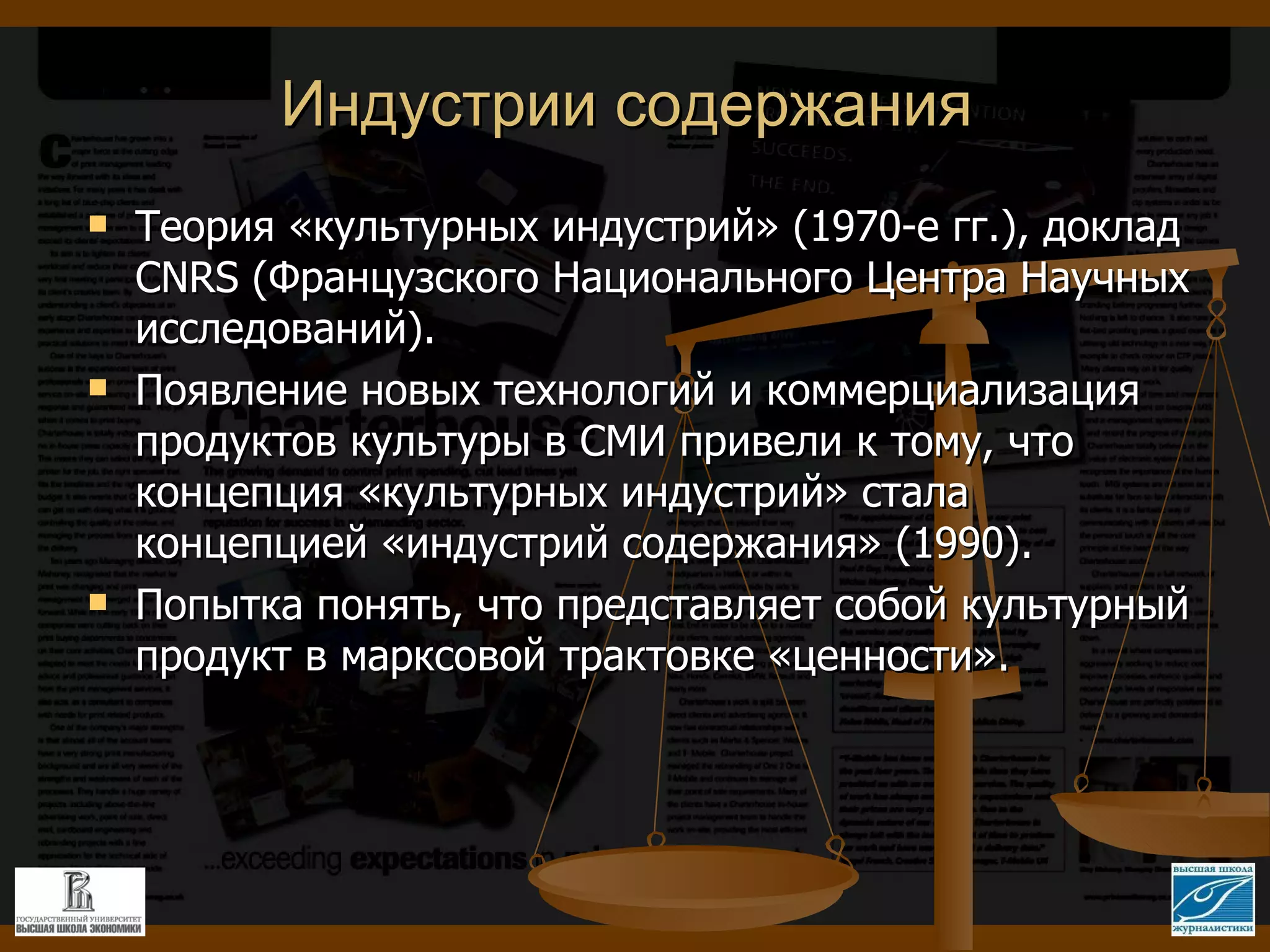 Индустрии содержания Теория «культурных индустрий» (1970-е гг.), доклад  CNRS ( Французского Национального Центра Научных исследований). Появление новых технологий и коммерциализация продуктов культуры в СМИ привели к тому, что концепция «культурных индустрий» стала концепцией «индустрий содержания» (1990). Попытка понять, что представляет собой культурный продукт в марксовой трактовке «ценности». 