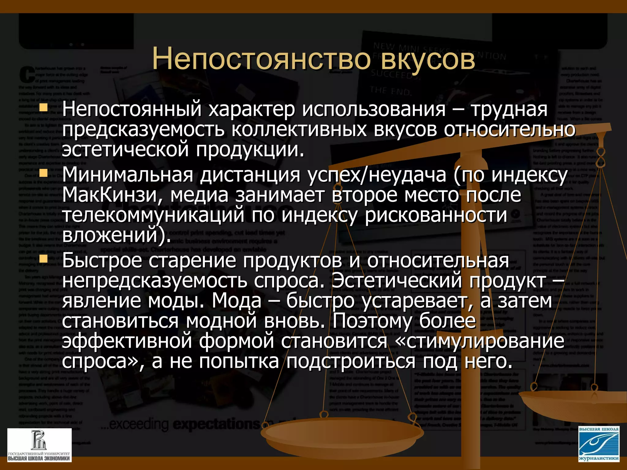 Непостоянство вкусов Непостоянный характер использования – трудная предсказуемость коллективных вкусов относительно эстетической продукции. Минимальная дистанция успех/неудача (по индексу МакКинзи, медиа занимает второе место после телекоммуникаций по индексу рискованности вложений). Быстрое старение продуктов и относительная непредсказуемость спроса. Эстетический продукт – явление моды. Мода – быстро устаревает, а затем становиться модной вновь. Поэтому более эффективной формой становится «стимулирование спроса», а не попытка подстроиться под него. 
