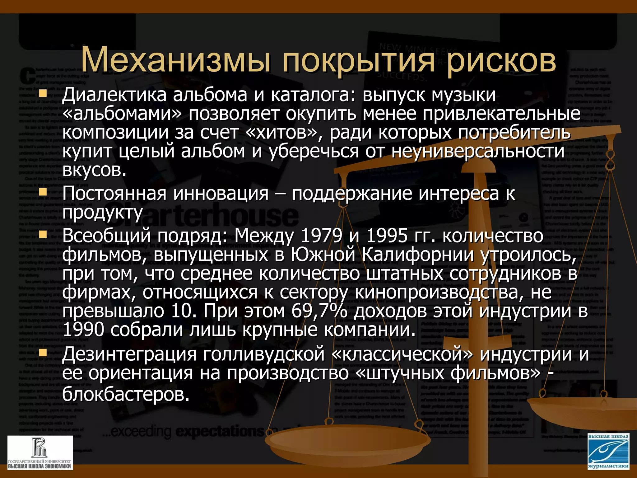 Механизмы покрытия рисков Диалектика альбома и каталога: выпуск музыки «альбомами» позволяет окупить менее привлекательные композиции за счет «хитов», ради которых потребитель купит целый альбом и уберечься от неуниверсальности вкусов. Постоянная инновация – поддержание интереса к продукту Всеобщий подряд: Между 1979 и 1995 гг. количество фильмов, выпущенных в Южной Калифорнии утроилось, при том, что среднее количество штатных сотрудников в фирмах, относящихся к сектору кинопроизводства, не превышало 10. При этом 69,7% доходов этой индустрии в 1990 собрали лишь крупные компании. Дезинтеграция голливудской «классической» индустрии и ее ориентация на производство «штучных фильмов» - блокбастеров.   