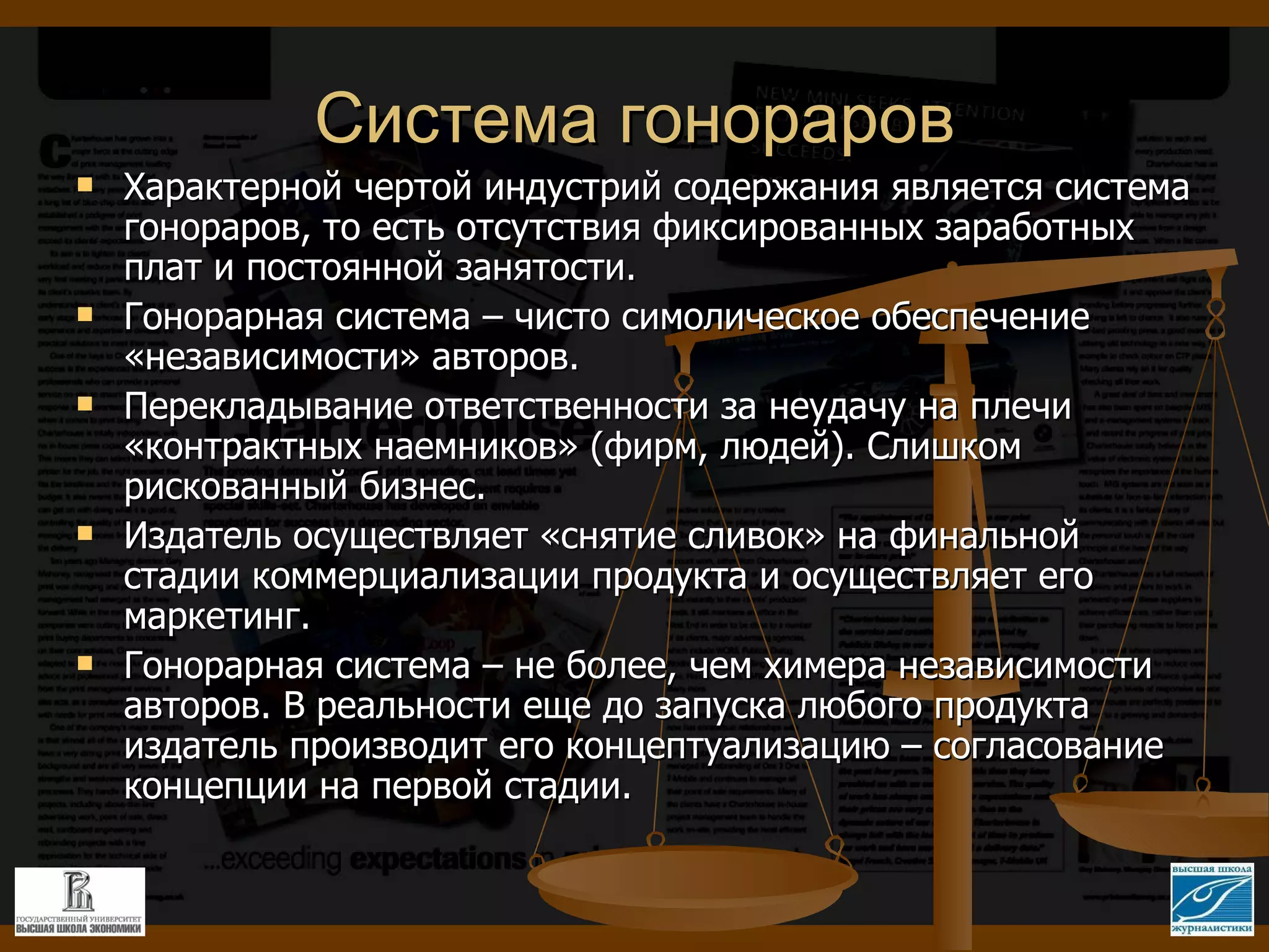 Система гонораров Характерной чертой индустрий содержания является система гонораров, то есть отсутствия фиксированных заработных плат и постоянной занятости. Гонорарная система – чисто симолическое обеспечение «независимости» авторов. Перекладывание ответственности за неудачу на плечи «контрактных наемников» (фирм, людей). Слишком рискованный бизнес. Издатель осуществляет «снятие сливок» на финальной стадии коммерциализации продукта и осуществляет его маркетинг. Гонорарная система – не более, чем химера независимости авторов. В реальности еще до запуска любого продукта издатель производит его концептуализацию – согласование концепции на первой стадии. 
