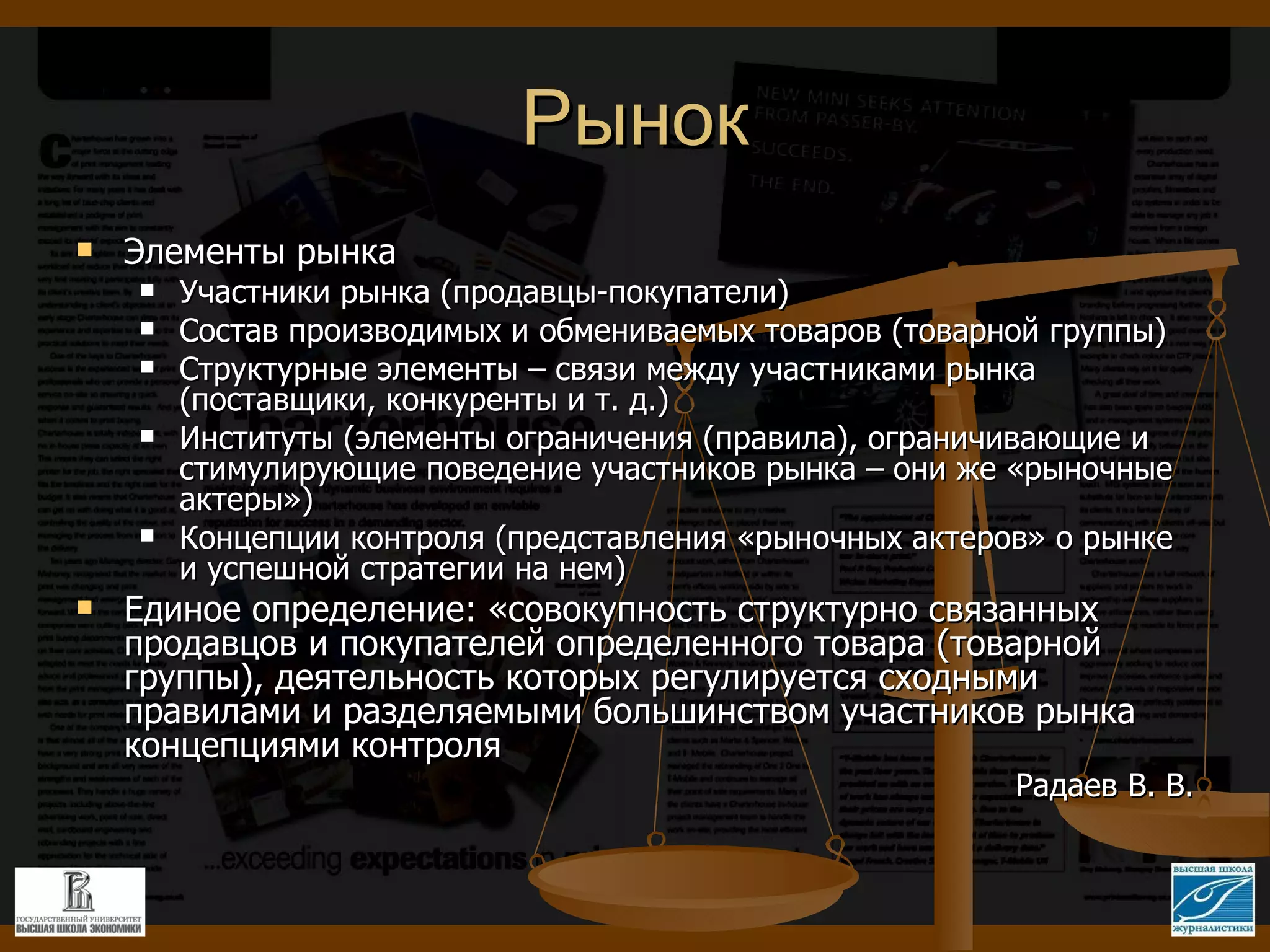Рынок Элементы рынка Участники рынка (продавцы-покупатели) Состав производимых и обмениваемых товаров (товарной группы) Структурные элементы – связи между участниками рынка (поставщики, конкуренты и т. д.) Институты (элементы ограничения (правила), ограничивающие и стимулирующие поведение участников рынка – они же «рыночные актеры») Концепции контроля (представления «рыночных актеров» о рынке и успешной стратегии на нем) Единое определение: «совокупность структурно связанных продавцов и покупателей определенного товара (товарной группы), деятельность которых регулируется сходными правилами и разделяемыми большинством участников рынка концепциями контроля Радаев В. В. 