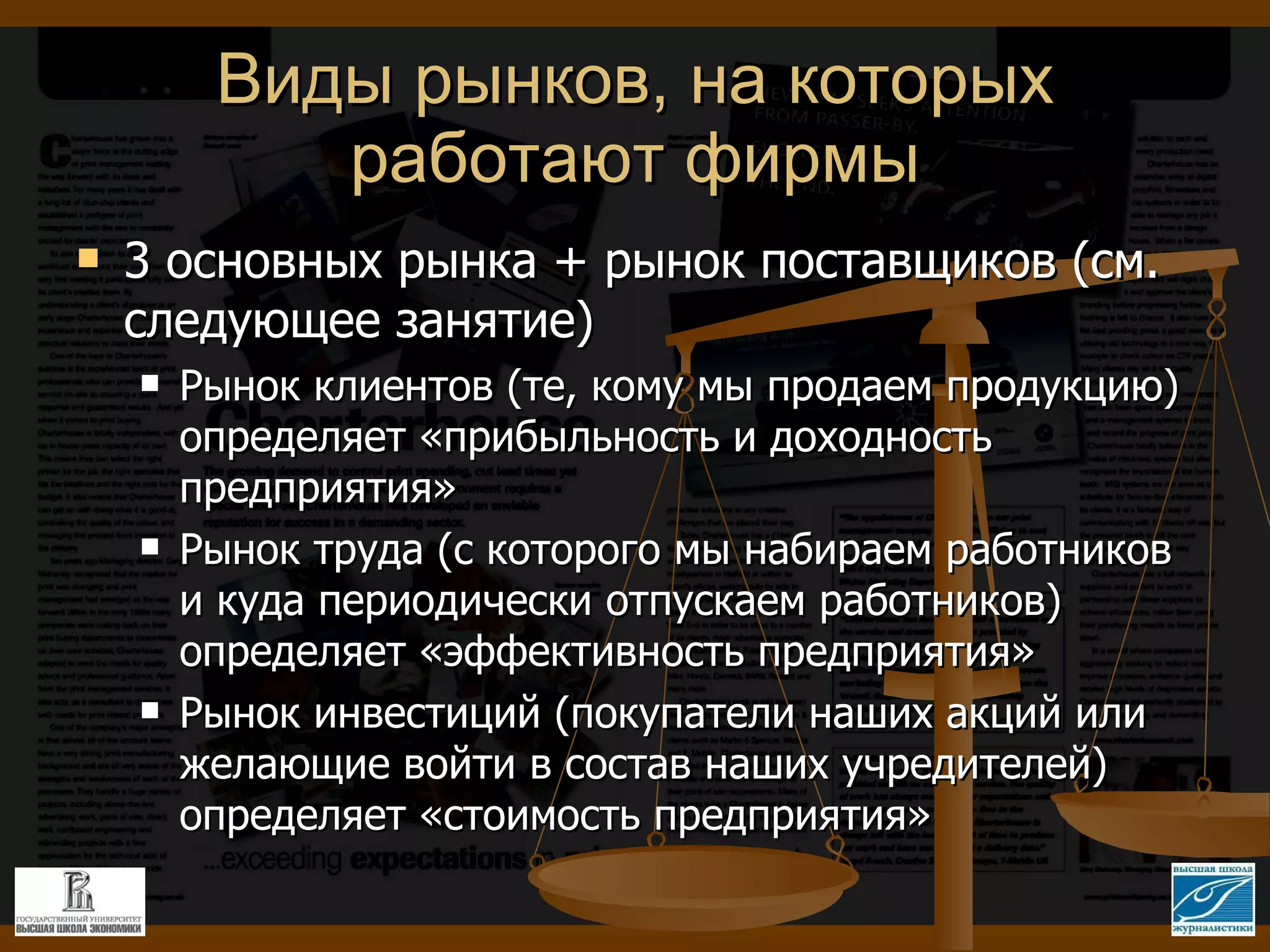 Виды рынков, на которых работают фирмы 3 основных рынка + рынок поставщиков (см. следующее занятие) Рынок клиентов (те, кому мы продаем продукцию) определяет «прибыльность и доходность предприятия» Рынок труда (с которого мы набираем работников и куда периодически отпускаем работников) определяет «эффективность предприятия» Рынок инвестиций (покупатели наших акций или желающие войти в состав наших учредителей) определяет «стоимость предприятия» 