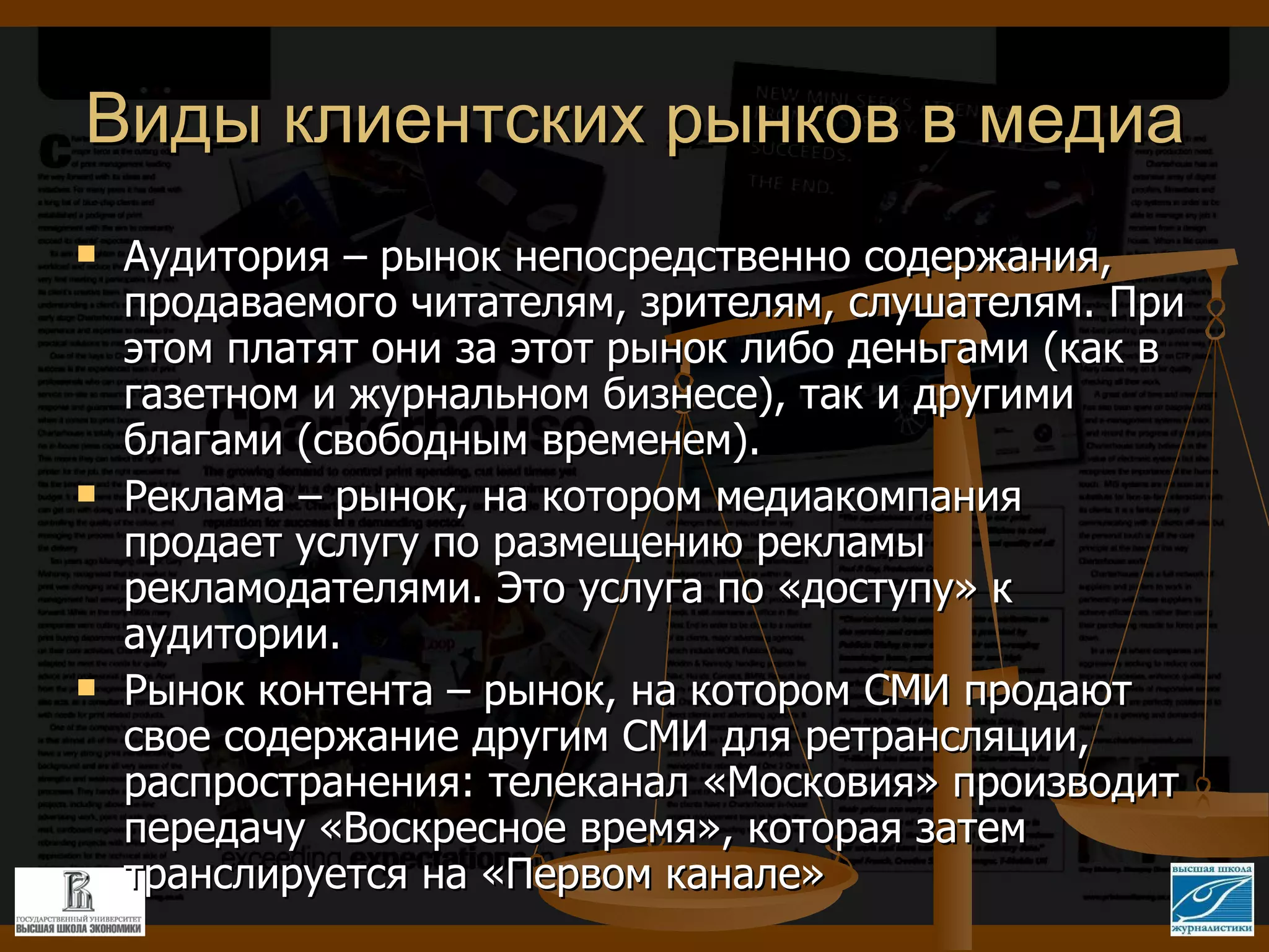 Виды клиентских рынков в медиа Аудитория – рынок непосредственно содержания, продаваемого читателям, зрителям, слушателям. При этом платят они за этот рынок либо деньгами (как в газетном и журнальном бизнесе), так и другими благами (свободным временем). Реклама – рынок, на котором медиакомпания продает услугу по размещению рекламы рекламодателями. Это услуга по «доступу» к аудитории.  Рынок контента – рынок, на котором СМИ продают свое содержание другим СМИ для ретрансляции, распространения: телеканал «Московия» производит передачу «Воскресное время», которая затем транслируется на «Первом канале» 