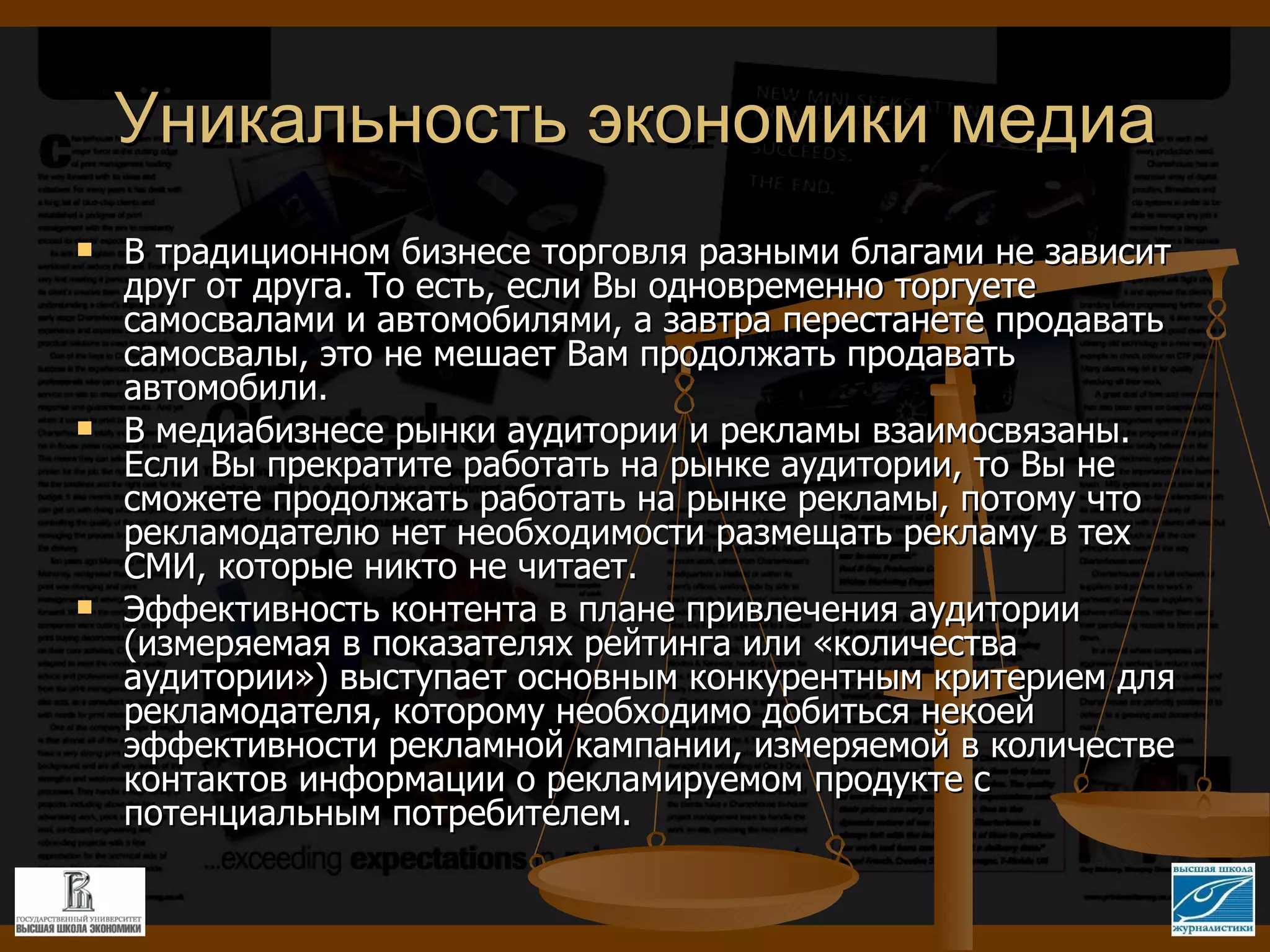 Уникальность экономики медиа В традиционном бизнесе торговля разными благами не зависит друг от друга. То есть, если Вы одновременно торгуете самосвалами и автомобилями, а завтра перестанете продавать самосвалы, это не мешает Вам продолжать продавать автомобили. В медиабизнесе рынки аудитории и рекламы взаимосвязаны. Если Вы прекратите работать на рынке аудитории, то Вы не сможете продолжать работать на рынке рекламы, потому что рекламодателю нет необходимости размещать рекламу в тех СМИ, которые никто не читает. Эффективность контента в плане привлечения аудитории (измеряемая в показателях рейтинга или «количества аудитории») выступает основным конкурентным критерием для рекламодателя, которому необходимо добиться некоей эффективности рекламной кампании, измеряемой в количестве контактов информации о рекламируемом продукте с потенциальным потребителем.  