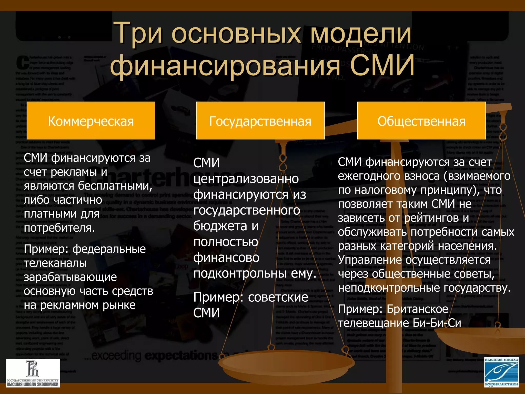 Три основных модели финансирования СМИ Коммерческая СМИ финансируются за счет рекламы и являются бесплатными, либо частично платными для потребителя.  Пример: федеральные телеканалы зарабатывающие основную часть средств на рекламном рынке Государственная Общественная СМИ централизованно финансируются из государственного бюджета и полностью финансово подконтрольны ему. Пример: советские СМИ СМИ финансируются за счет ежегодного взноса (взимаемого по налоговому принципу), что позволяет таким СМИ не зависеть от рейтингов и обслуживать потребности самых разных категорий населения. Управление осуществляется через общественные советы, неподконтрольные государству.  Пример: Британское телевещание Би-Би-Си 