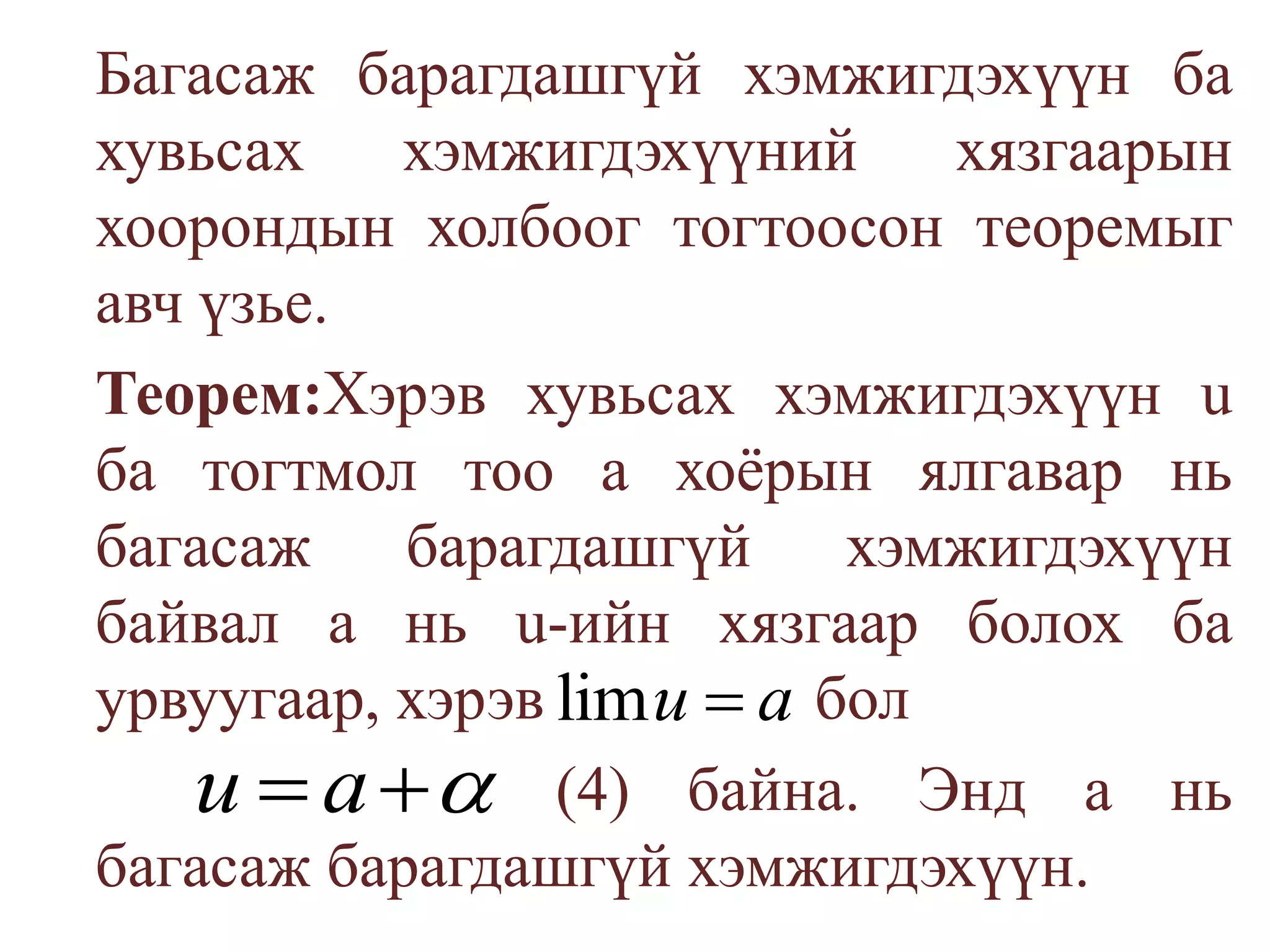 	Багасаж барагдашгүй хэмжигдэхүүн ба хувьсах хэмжигдэхүүний хязгаарын хоорондын холбоог тогтоосон теоремыг авч үзье.	Теорем:Хэрэв хувьсах хэмжигдэхүүн u ба тогтмол тоо а хоёрын ялгавар нь багасаж барагдашгүй хэмжигдэхүүн байвал а нь u-ийн хязгаар болох ба урвуугаар, хэрэв    бол(4)байна. Энд а нь багасаж барагдашгүй хэмжигдэхүүн.