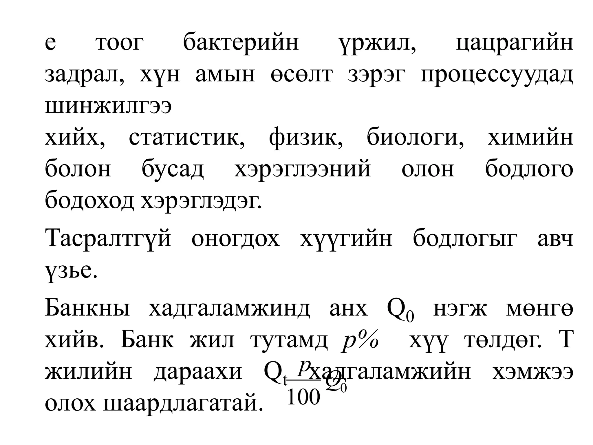 	етоог бактерийн үржил, цацрагийн задрал, хүн амын өсөлт зэрэг процессуудад шинжилгээ хийх, статистик, физик, биологи, химийн болон бусад хэрэглээний олон бодлого бодоход хэрэглэдэг.	Тасралтгүй оногдох хүүгийн бодлогыг авч үзье.	Банкны хадгаламжинд анх Q0нэгж мөнгө хийв. Банк жил тутамд р%хүү төлдөг. T жилийн дараахи Qtхадгаламжийн хэмжээ олох шаардлагатай.