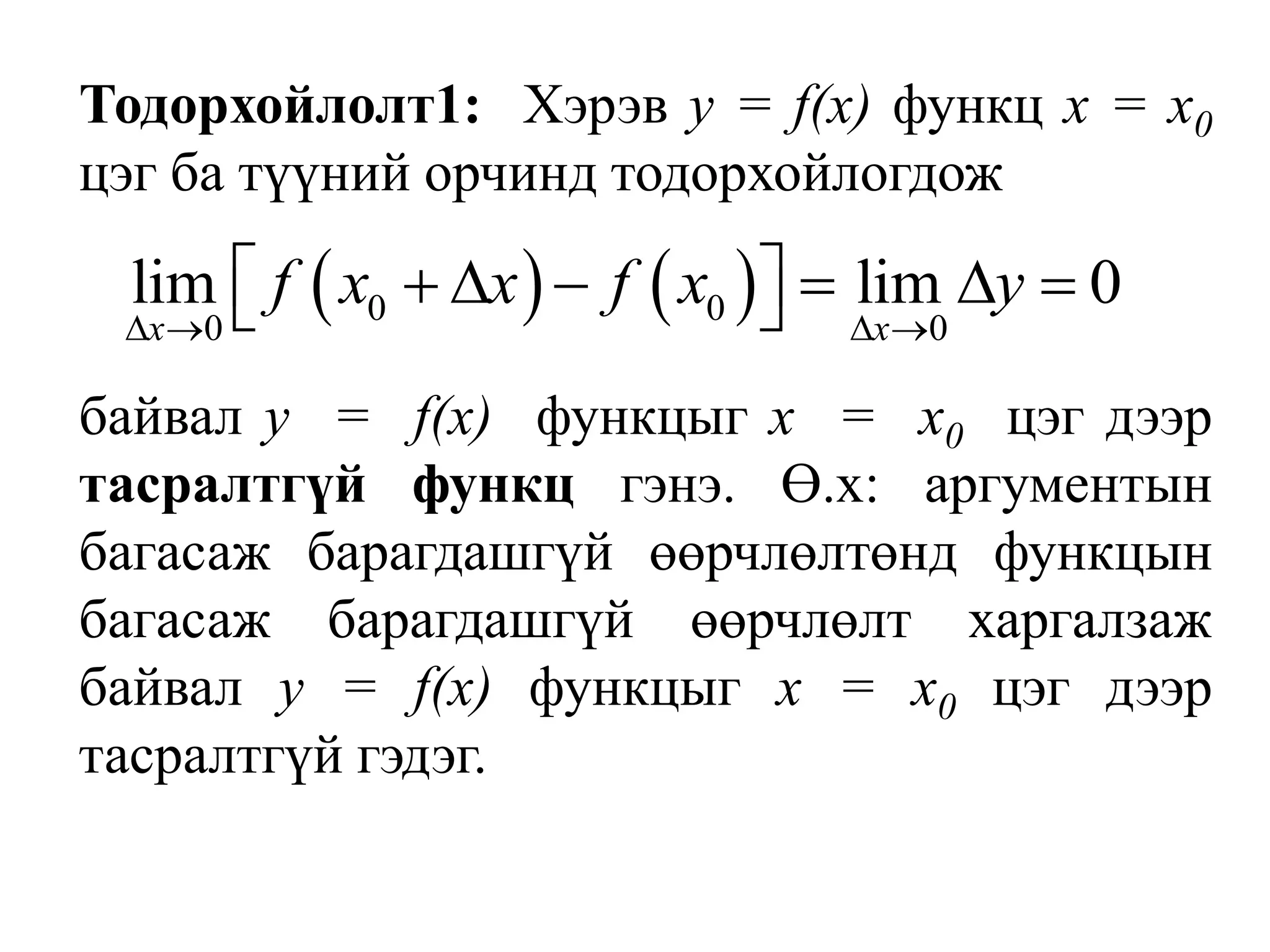 Тодорхойлолт1:  Хэрэв у = f(х) функц х = х0 цэг ба түүний орчинд тодорхойлогдож	байвал у  =  f(х)  функцыг х  =  х0  цэг дээр тасралтгүй функц гэнэ. Ө.х: аргументын багасаж барагдашгүй өөрчлөлтөнд функцын багасаж барагдашгүй өөрчлөлт харгалзаж байвал у = f(х) функцыг х = х0 цэг дээр тасралтгүй гэдэг.