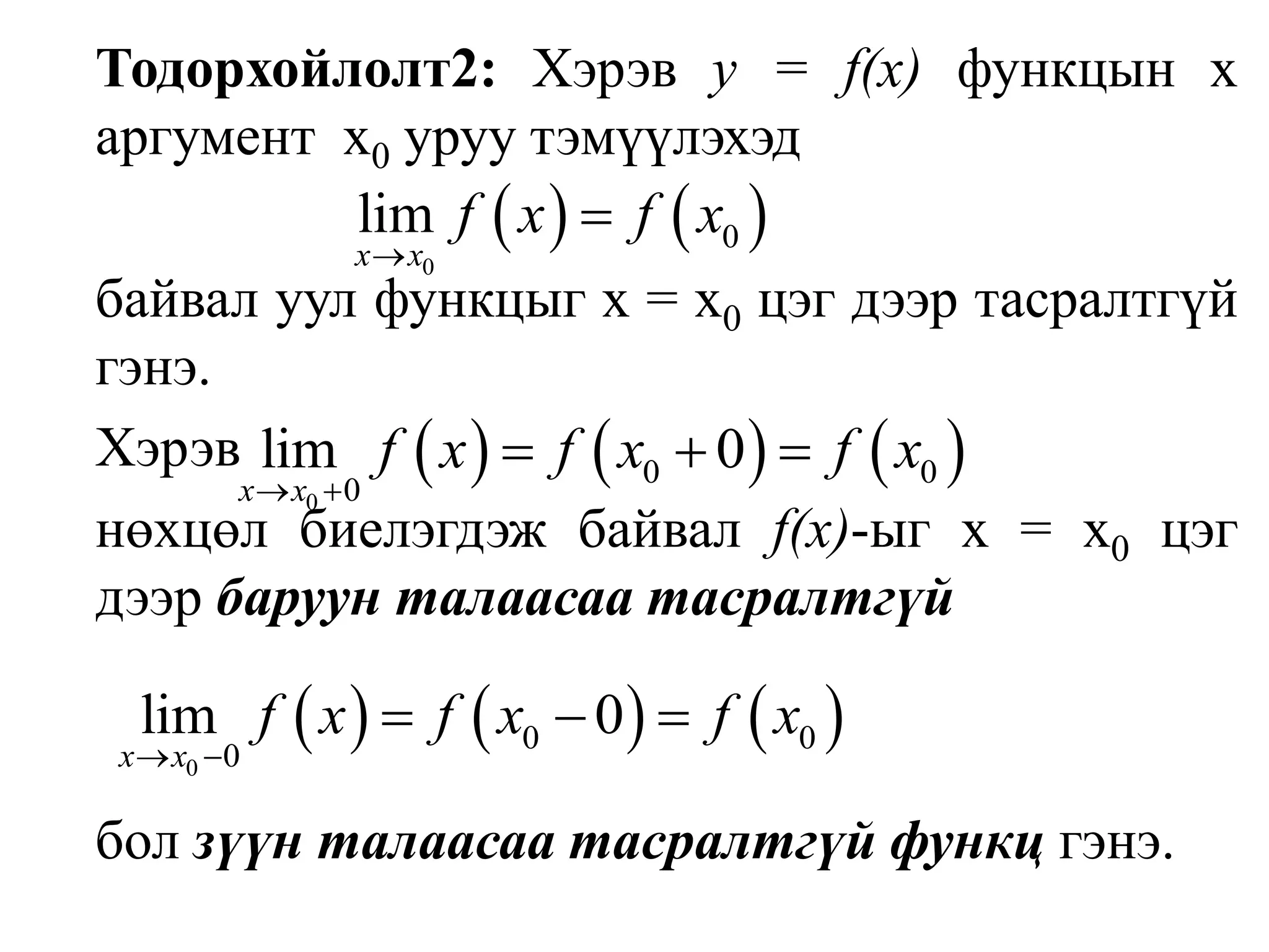 Тодорхойлолт2: Хэрэв у = f(х) функцын х аргументх0уруутэмүүлэхэд                                                                                                   	байвал уул функцыг х = х0цэг дээр тасралтгүй гэнэ.	Хэрэв                                        нөхцөл биелэгдэж байвал f(х)-ыг х = х0цэг дээр баруун талаасаатасралтгүйбол зүүн талаасаа тасралтгүй функц гэнэ.