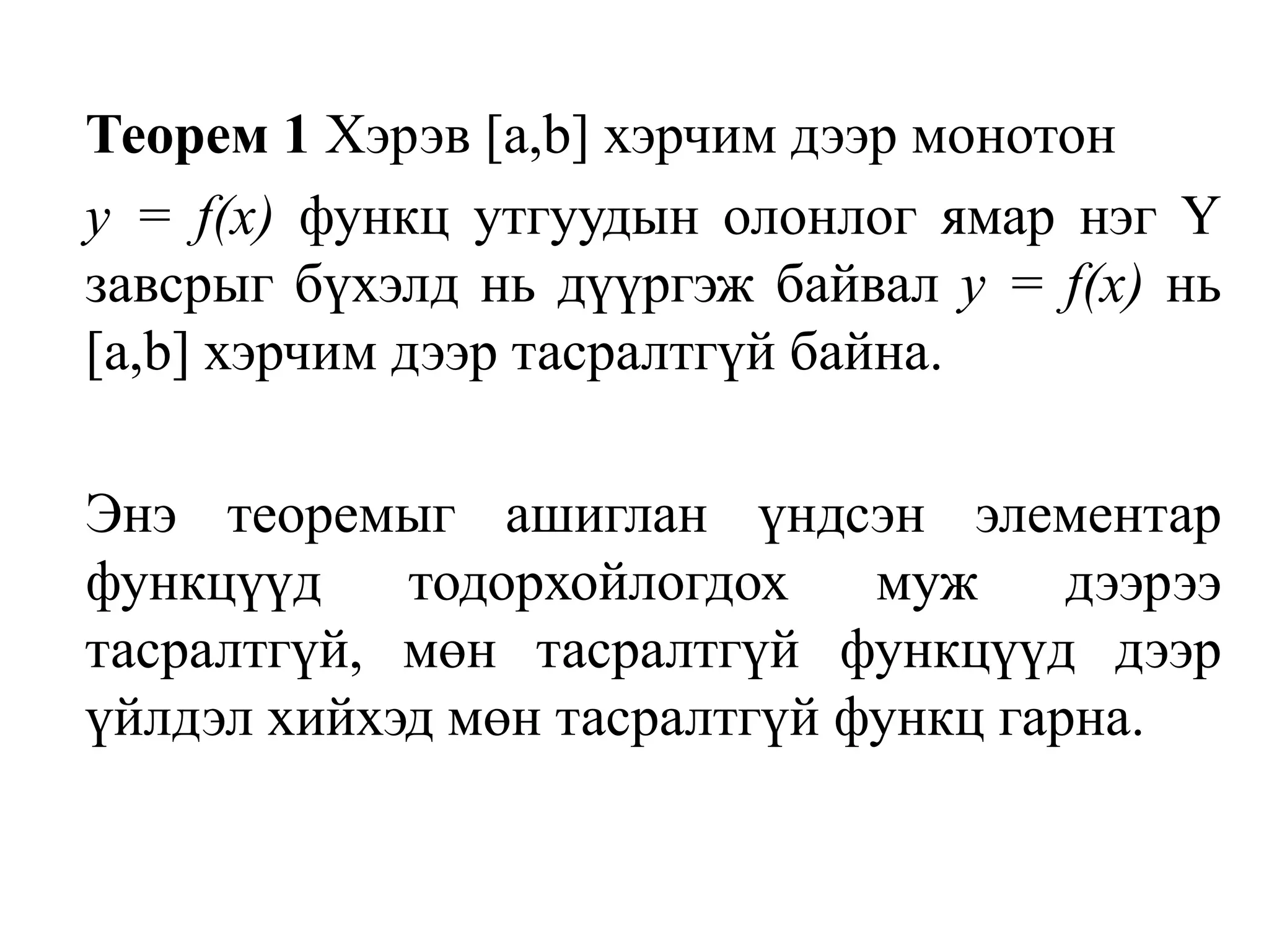 Теорем 1 Хэрэв [а,b] хэрчим дээр монотон у = f(х) функц утгуудын олонлог ямар нэг Ү завсрыг бүхэлд нь дүүргэж байвал у = f(х) нь [а,b] хэрчим дээр тасралтгүй байна.	Энэ теоремыг ашиглан үндсэн элементар функцүүд тодорхойлогдох муж дээрээ тасралтгүй, мөн тасралтгүй функцүүд дээр үйлдэл хийхэд мөн тасралтгүй функц гарна.