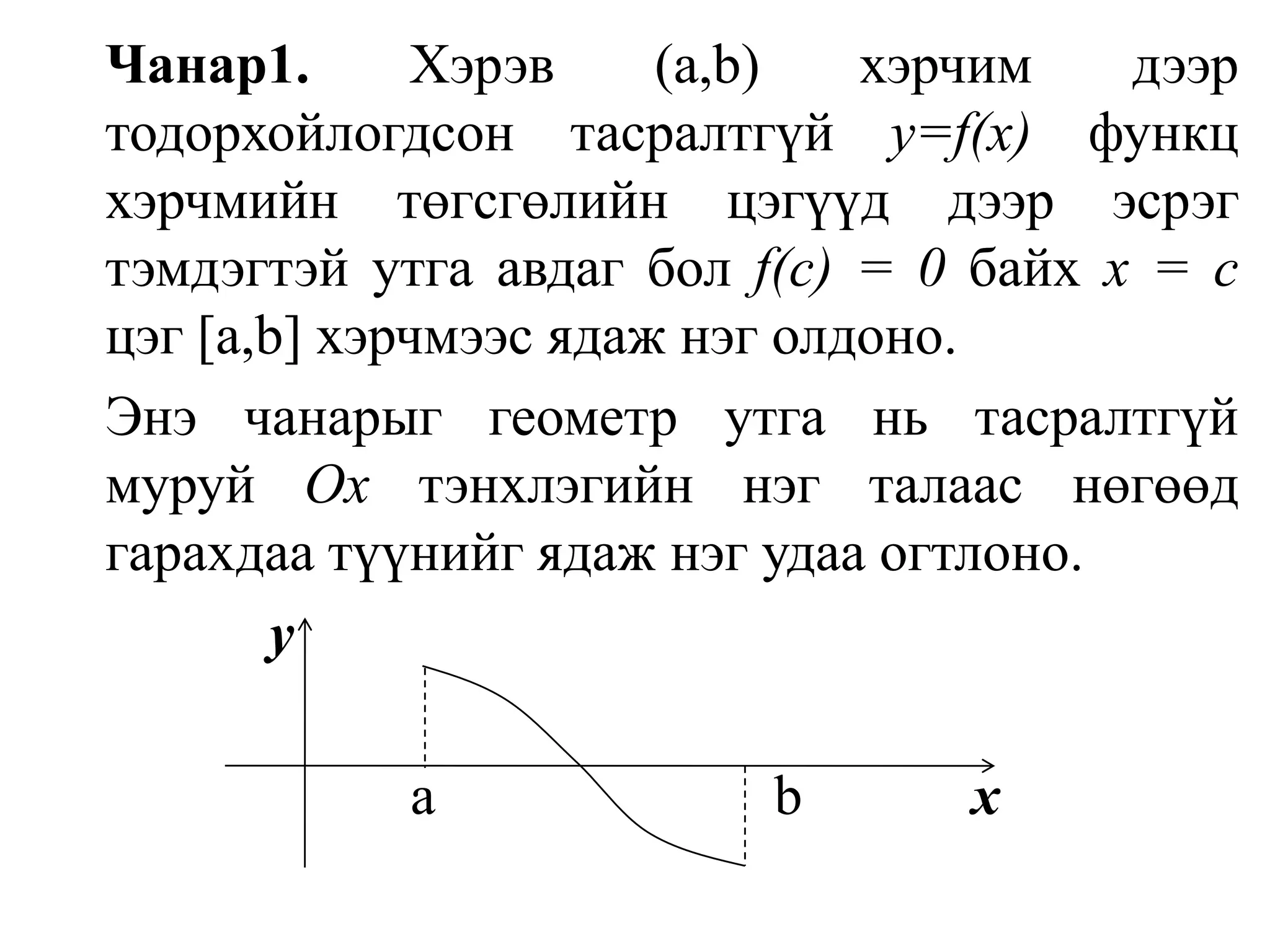 Чанар1. Хэрэв (а,b) хэрчим дээр тодорхойлогдсон тасралтгүй y=f(x)функц хэрчмийн төгсгөлийн цэгүүд дээр эсрэг тэмдэгтэй утга авдаг бол f(с) = 0 байх х = с цэг [а,b] хэрчмээс ядаж нэг олдоно.Энэ чанарыг геометр утга нь тасралтгүй муруй Оx тэнхлэгийн нэг талаас нөгөөд гарахдаа түүнийг ядаж нэг удаа огтлоно. y                         a                        b            x