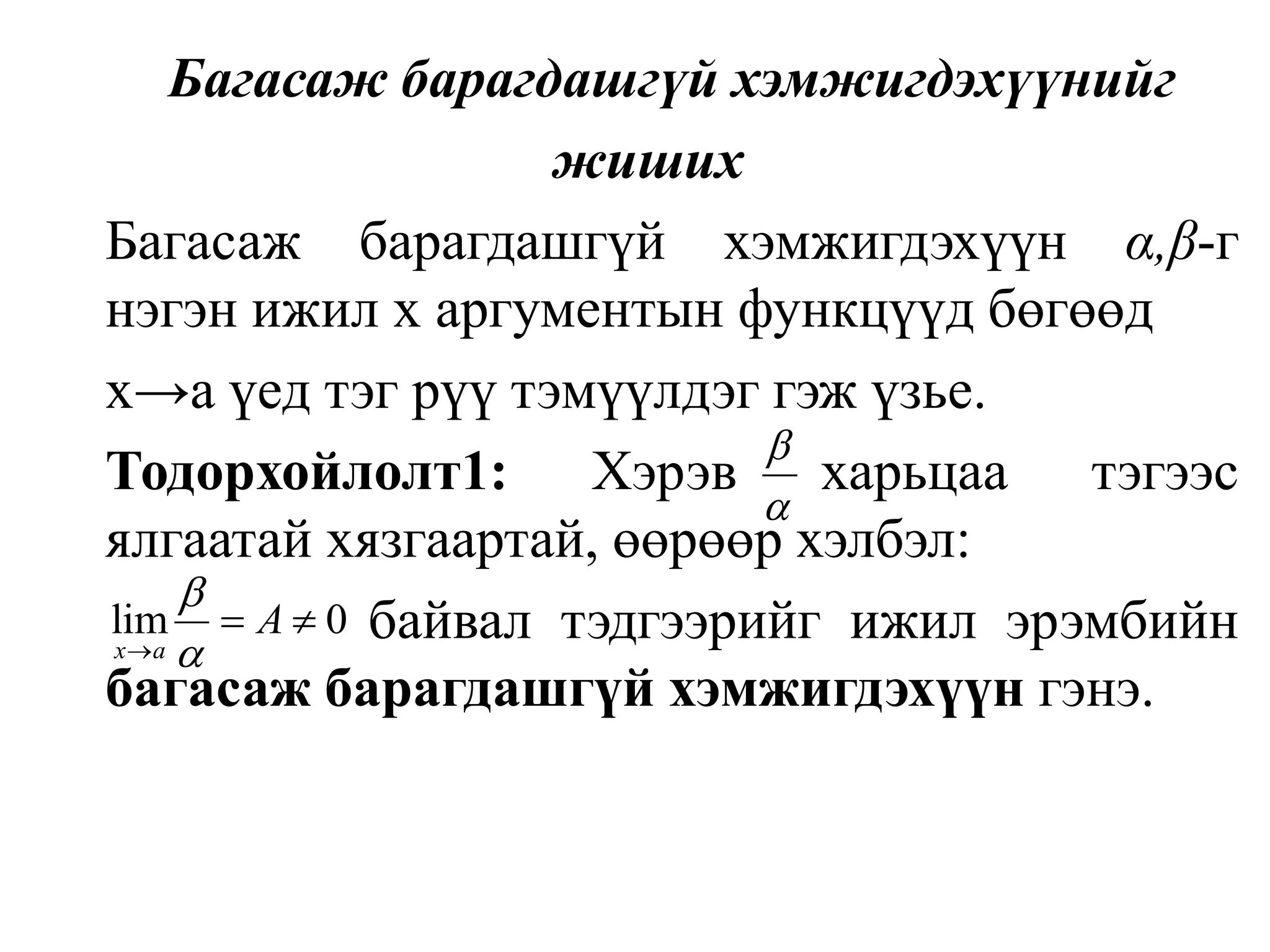 Багасаж барагдашгүй хэмжигдэхүүнийг жиших	Багасаж барагдашгүй хэмжигдэхүүн α,β-г нэгэн ижил х аргументын функцүүд бөгөөд 	х->а үед тэг рүү тэмүүлдэг гэж үзье.Тодорхойлолт1: Хэрэв харьцаа тэгээс ялгаатай хязгаартай, өөрөөр хэлбэл:			    байвал тэдгээрийг ижил эрэмбийн багасаж барагдашгүй хэмжигдэхүүн гэнэ.