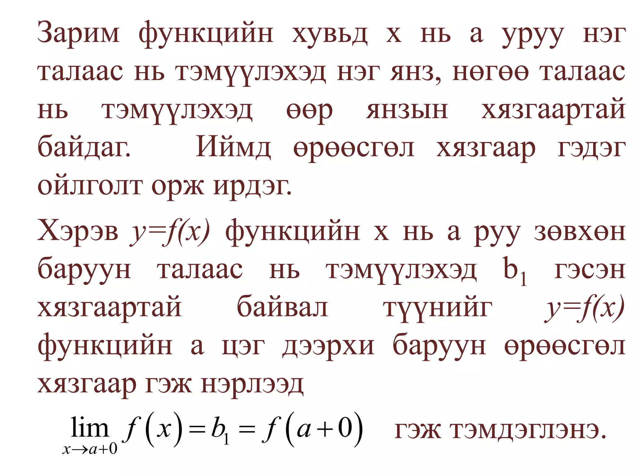 	Зарим функцийн хувьд х нь а уруу нэг талаас нь тэмүүлэхэд нэг янз, нөгөө талаас нь тэмүүлэхэд өөр янзын хязгаартай байдаг.   Иймд өрөөсгөл хязгаар гэдэг ойлголт орж ирдэг.	Хэрэв у=f(х) функцийн х нь аруу зөвхөн баруун талаас нь тэмүүлэхэд b1гэсэн хязгаартай байвал түүнийг у=f(х) функцийн a цэг дээрхи баруун өрөөсгөл хязгаар гэж нэрлээдгэж тэмдэглэнэ.