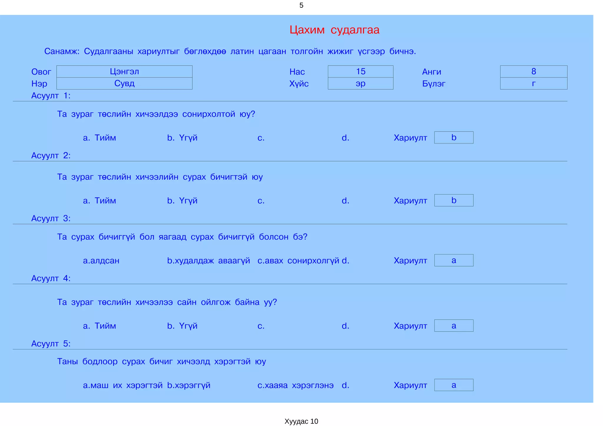 5


                                                        Цахим судалгаа
  Санамж: Судалгааны хариултыг бөглөхдөө латин цагаан толгойн жижиг үсгээр бичнэ.

Овог             Цэнгэл                                 Нас              15         Анги        8
Нэр               Сувд                                  Хүйс             эр         Бүлэг       г
Асуулт 1:

     Та зураг төслийн хичээлдээ сонирхолтой юу?

            a. Тийм           b. Үгүй             c.                d.        Хариулт       b

Асуулт 2:

     Та зураг төслийн хичээлийн сурах бичигтэй юу

            a. Тийм           b. Үгүй             c.                d.        Хариулт       b

Асуулт 3:

     Та сурах бичиггүй бол яагаад сурах бичиггүй болсон бэ?

            a.алдсан          b.худалдаж аваагүй c.авах сонирхолгүй d.        Хариулт       a

Асуулт 4:

     Та зураг төслийн хичээлээ сайн ойлгож байна уу?

            a. Тийм           b. Үгүй             c.                d.        Хариулт       a

Асуулт 5:

     Таны бодлоор сурах бичиг хичээлд хэрэгтэй юу

            a.маш их хэрэгтэй b.хэрэггүй          c.хааяа хэрэглэнэ d.        Хариулт       a



                                                       Хуудас 10
 