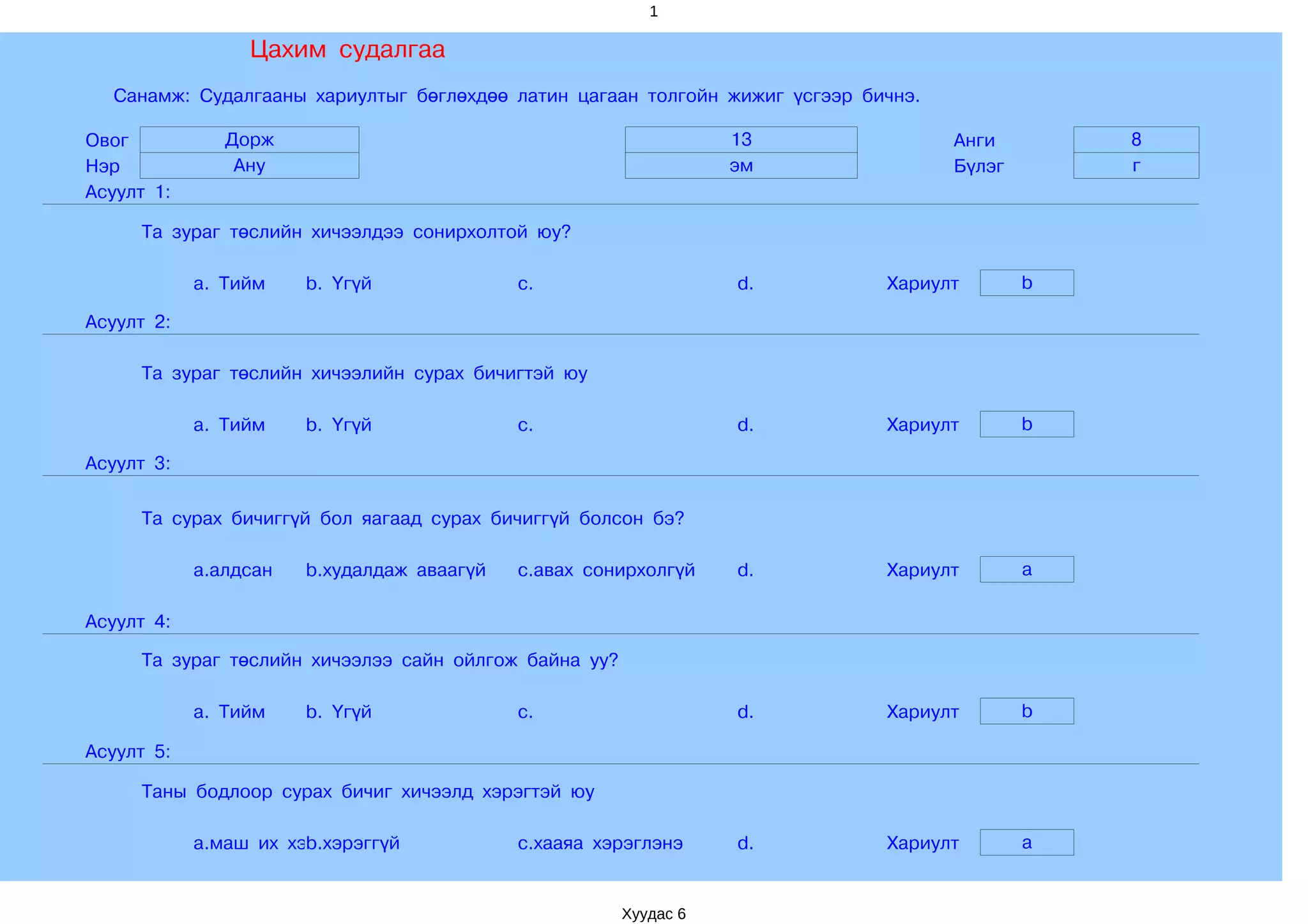 1

                 Цахим судалгаа
  Санамж: Судалгааны хариултыг бөглөхдөө латин цагаан толгойн жижиг үсгээр бичнэ.

Овог           Дорж                                               13                Анги        8
Нэр             Ану                                               эм                Бүлэг       г
Асуулт 1:

     Та зураг төслийн хичээлдээ сонирхолтой юу?

            a. Тийм    b. Үгүй              c.                    d.         Хариулт        b

Асуулт 2:

     Та зураг төслийн хичээлийн сурах бичигтэй юу

            a. Тийм    b. Үгүй              c.                    d.         Хариулт        b

Асуулт 3:

     Та сурах бичиггүй бол яагаад сурах бичиггүй болсон бэ?

            a.алдсан   b.худалдаж аваагүй   c.авах сонирхолгүй    d.         Хариулт        a

Асуулт 4:

     Та зураг төслийн хичээлээ сайн ойлгож байна уу?

            a. Тийм    b. Үгүй              c.                    d.         Хариулт        b

Асуулт 5:

     Таны бодлоор сурах бичиг хичээлд хэрэгтэй юу

            a.маш их хэрэгтэй
                       b.хэрэггүй           c.хааяа хэрэглэнэ     d.         Хариулт        a


                                                       Хуудас 6
 
