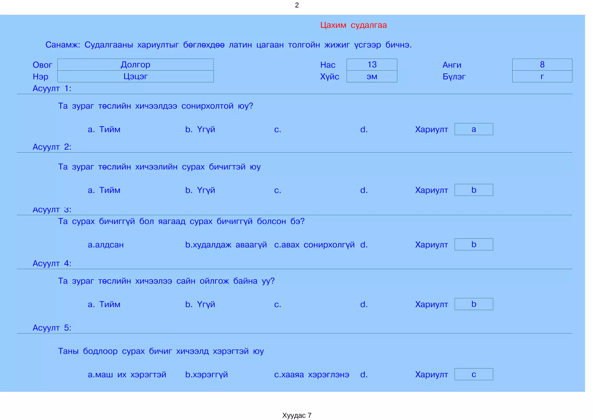2

                                                                     Цахим судалгаа

  Санамж: Судалгааны хариултыг бөглөхдөө латин цагаан толгойн жижиг үсгээр бичнэ.

Овог                  Долгор                                         Нас      13           Анги        8
Нэр                   Цэцэг                                          Хүйс     эм           Бүлэг       г
Асуулт 1:

     Та зураг төслийн хичээлдээ сонирхолтой юу?

            a. Тийм              b. Үгүй             c.                      d.       Хариулт      a

Асуулт 2:

     Та зураг төслийн хичээлийн сурах бичигтэй юу

            a. Тийм              b. Үгүй             c.                      d.       Хариулт      b

Асуулт 3:
      Та сурах бичиггүй бол яагаад сурах бичиггүй болсон бэ?

            a.алдсан             b.худалдаж аваагүй c.авах сонирхолгүй d.             Хариулт      b

Асуулт 4:

     Та зураг төслийн хичээлээ сайн ойлгож байна уу?

            a. Тийм              b. Үгүй             c.                      d.       Хариулт      b

Асуулт 5:

     Таны бодлоор сурах бичиг хичээлд хэрэгтэй юу

            a.маш их хэрэгтэй    b.хэрэггүй          c.хааяа хэрэглэнэ       d.       Хариулт      c



                                                          Хуудас 7
 
