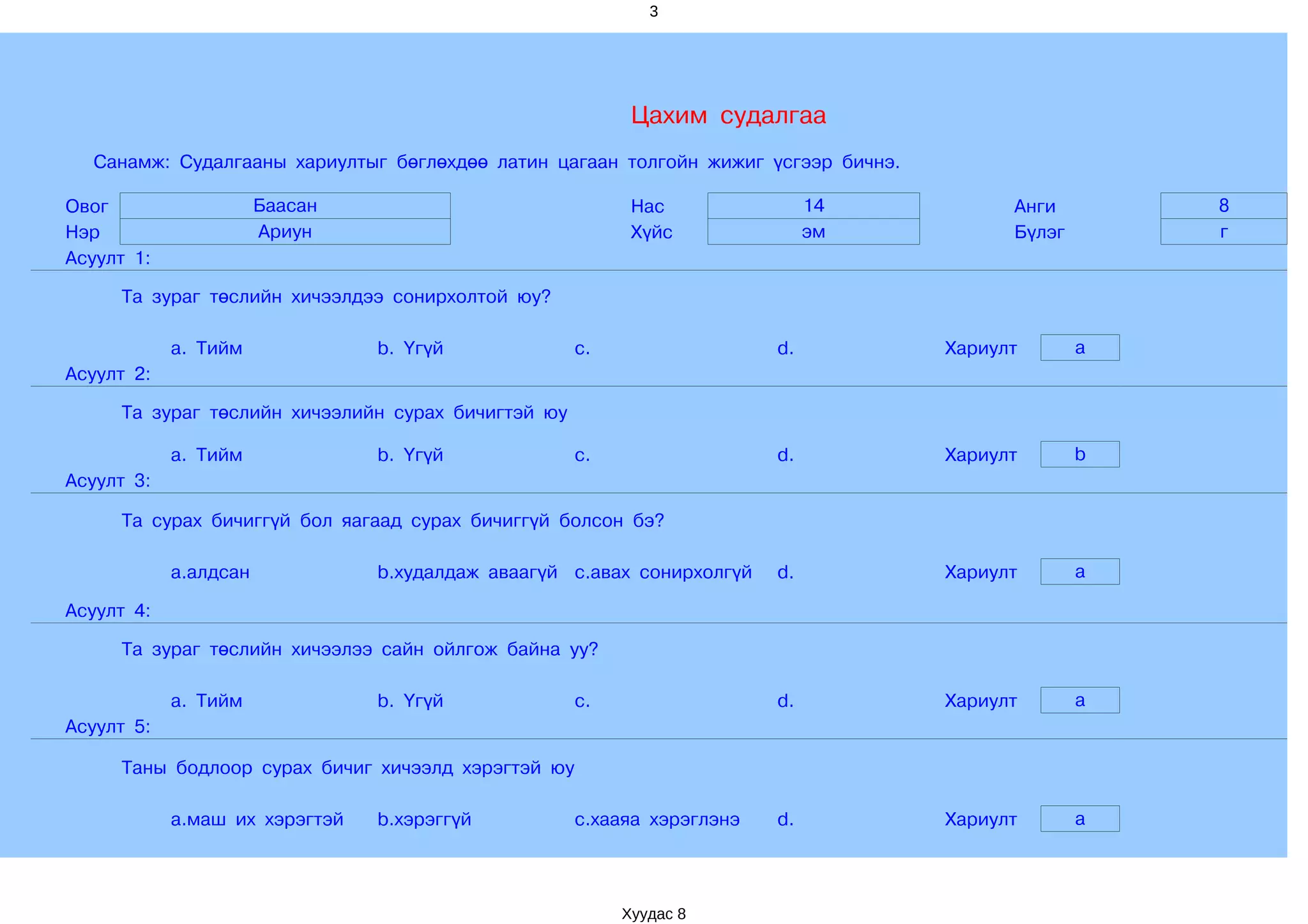 3




                                                          Цахим судалгаа
  Санамж: Судалгааны хариултыг бөглөхдөө латин цагаан толгойн жижиг үсгээр бичнэ.

Овог                   Баасан                             Нас                14           Анги        8
Нэр                    Ариун                              Хүйс               эм           Бүлэг       г
Асуулт 1:

     Та зураг төслийн хичээлдээ сонирхолтой юу?

            a. Тийм             b. Үгүй             c.                  d.          Хариулт       a
Асуулт 2:

     Та зураг төслийн хичээлийн сурах бичигтэй юу

            a. Тийм             b. Үгүй             c.                  d.          Хариулт       b
Асуулт 3:

     Та сурах бичиггүй бол яагаад сурах бичиггүй болсон бэ?

            a.алдсан            b.худалдаж аваагүй c.авах сонирхолгүй   d.          Хариулт       a

Асуулт 4:

     Та зураг төслийн хичээлээ сайн ойлгож байна уу?

            a. Тийм             b. Үгүй             c.                  d.          Хариулт       a
Асуулт 5:

     Таны бодлоор сурах бичиг хичээлд хэрэгтэй юу

            a.маш их хэрэгтэй   b.хэрэггүй          c.хааяа хэрэглэнэ   d.          Хариулт       a




                                                         Хуудас 8
 