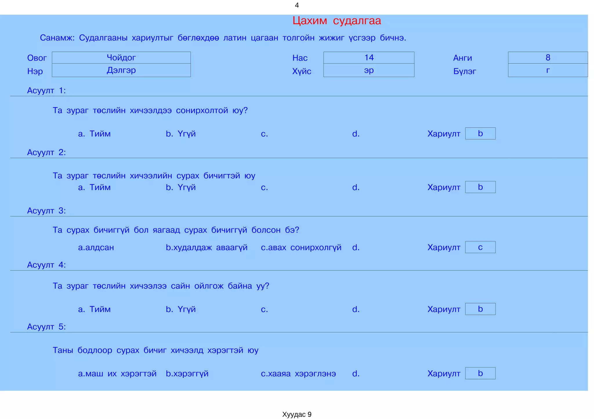 4

                                                             Цахим судалгаа
  Санамж: Судалгааны хариултыг бөглөхдөө латин цагаан толгойн жижиг үсгээр бичнэ.

Овог              Чойдог                                     Нас                14        Анги        8
Нэр               Дэлгэр                                     Хүйс               эр        Бүлэг       г

Асуулт 1:

       Та зураг төслийн хичээлдээ сонирхолтой юу?

            a. Тийм             b. Үгүй               c.                   d.        Хариулт      b

Асуулт 2:

       Та зураг төслийн хичээлийн сурах бичигтэй юу
             a. Тийм            b. Үгүй             c.                     d.        Хариулт      b

Асуулт 3:

       Та сурах бичиггүй бол яагаад сурах бичиггүй болсон бэ?

            a.алдсан            b.худалдаж аваагүй    c.авах сонирхолгүй   d.        Хариулт      c

Асуулт 4:

       Та зураг төслийн хичээлээ сайн ойлгож байна уу?

            a. Тийм             b. Үгүй               c.                   d.        Хариулт      b

Асуулт 5:

       Таны бодлоор сурах бичиг хичээлд хэрэгтэй юу

            a.маш их хэрэгтэй   b.хэрэггүй            c.хааяа хэрэглэнэ    d.        Хариулт      b



                                                           Хуудас 9
 