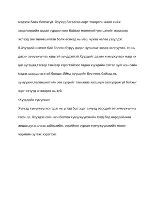 мэдээж байж болохгүй. Хүүхэд багаасаа өөрт тохирсон ажил хийж

хөдөлмөрийн дадал зуршил олж байвал мөнгөний үнэ цэнийг мэдэхээс

эхлээд зөв төлөвшилтэй болж өсөхөд нь маш чухал нөлөө үзүүлдэг.

8.Хүүхдийн нэгэнт бий болсон буруу дадал зуршлыг засаж залруулах, ер нь

дахин хүмүүжүүлэх хавьгүй хүндрэлтэй.Хүүхдийг дахин хүмүүжүүлэх маш их

цаг хугацаа,тэсвэр тэвчээр хэрэгтэйгээс гадна хүүхдийн сэтгэл зүйг нэн сайн

мэдэх шаардлагатай болдог.Иймд хүүхдийн бүр нялх байхад нь

хүмүүжил,төлөвшилтийн зөв суурийг тавихаас халширч залхуурахгүй байхыг

эцэг эхчүүд анхаарах нь зүй.

•Хүүхдийн хүмүүжил

Хүүхэд хүмүүжүүлнэ гэдэг нь угтаа бол эцэг эхчүүд өөрсдийгөө хүмүүжүүлнэ

гэсэн үг. Хүүхдээ сайн хүн болгон хүмүүжүүлэхийн тулд бид өөрсдийнхөө

алдаа дутагдлаас зайлсхийж, өөрийгөө сурган хүмүүжүүлэхийн төлөө

чармайн зүтгэх хэрэгтэй.
 