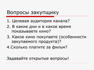 Вопросы закупщику 1. Целевая аудитория канала? 2. В какие дни и в какое время показываете кино? 3. Какое кино покупаете (особенности закупаемого продукта)? 4.Сколько платите за фильм? Задавайте открытые вопросы! 