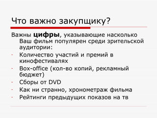 Что важно закупщику? Важны  цифры , указывающие насколько Ваш фильм популярен среди зрительской аудитории: Количество участий и премий в кинофестивалях Box-office  (кол-во копий, рекламный бюджет) Сборы от  DVD Как ни странно, хронометраж фильма Рейтинги предыдущих показов на тв 
