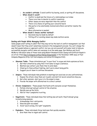 o   An avoider’s attitude: I avoid conflict by leaving, avoid, or putting off discussions.
           o   When should I avoid?:
                  • Conflict is small and the future of a relationships is at stake
                  • There is no time to devote to conflict resolution
                  • Other issues are more important than the conflict
                  • There is no chance of getting your concerns heard
                  • One party is too emotionally involved and others can better resolve the
                      conflict
                  • More information is needed
           o   When should I choose another method?:
                  • Decisions may be made by default
                  • Putting off or avoiding issues may make matters worse

Dealing with People While Managing Conflict
Some people aren’t willing to admit that they may not be the best at conflict management, but that
doesn’t mean that they aren’t sometimes involved in the management process. You can’t change the
way that people behave or approach conflict, but you can arm yourself with some tools to help you
successfully navigate conflict when not everyone is on the same page. Don Wallace and Scott
McMurry talk about some of those tools using Robert Bramson’s book Coping with Difficult People in
an article titled How to Disagree without Being Disagreeable in the November 1995 issue of Fast
Company Magazine (http://pf.fastcompany.com/online/01/disagree.html).

 •   Sherman Tanks- These intimidators get “in your face” to argue and state opinions as facts.
      1. Get their attention by using their first name to begin a sentence.
      2. Maintain eye contact; give them time to wind down.
      3. Stand up to them without fighting; don’t worry about being polite.
      4. Suggest you sit down to continue discussions.

 •   Snipers- These individuals take potshots in meetings but avoid one-on-one confrontations.
      1. Expose the attack; draw them out in public and don’t let social convention stop you.
      2. Get other opinions--don’t give in to the sniper’s views.
      3. Provide the sniper with alternatives to a direct contest.

 •   Chronic Complainers- These people find faults with everyone-except themselves.
      1. Politely interrupt and get control of the situation.
      2. Quickly sum up the facts.
      3. Ask for their complaints in writing.

 •   Negativists- These individuals know that nothing new will work; they’ll disrupt group
     brainstorming sessions.
       1. Acknowledge their valid points.
       2. Describe past successes.
       3. Avoid “you’re wrong, I’m right” arguments.

 •   Exploders- These individuals throw tantrums that quickly escalate.
      1. Give them time to regain self control.
 