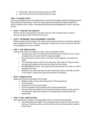2. If they don’t, shout a neutral phrase such as “STOP!”
       3. Take a time-out or have a private meeting with them.

Steps to Analyzing Conflict
How can you manage conflict and disagreements in ways that strengthen instead of damage personal
and professional relationships? These five steps from the Watershed information Network at
Purdue University (http://www.ctic.purdue.edu/KYW/Brochures/ManageConflict.html ) could help
you out…

•   STEP 1: ANALYZE THE CONFLICT
    Don’t be afraid to ask questions of everyone involved. Take in answers from a variety of
    sources, and gain as much information as you can.

•   STEP 2: DETERMINE YOUR MANAGEMENT STRATEGY
    When you understand the basis of the conflict and everyone involved, you will need to develop a
    plan to manage the conflict. There are many plans to choose from, so you can pick the one that
    is most appropriate for your situation.

•   STEP 3: PRE-NEGOTIATION
    Steps must be taken for discussion to begin. This to think about include:
          •   Someone has to start the conversation! If neither party is willing to do so, bring in
              an outsider who will remain neutral to begin discussions.
          •   Everyone must be ready to come to the table, to work together, and resolve the
              issues.
          •   The group must agree on rules for the discussion. Some ideas of things to include
              are: ways we’ll communicate and how we’ll make the final decision.
          •   BE ORGANIZED! Location, time, place and materials must all be in order for conflict
              management to work.
          •   Everyone at the table must agree on what information is put on the table, relevant
              to the conflict, and how the group will get answers to questions.

•   STEP 4: NEGOTIATION
    Negotiations should be discussions that include:
           • Reasons, needs, concerns and motivations for differing positions
           • Current options
           • Evaluation of all the current options
           • Written agreement that documents what everyone understands
           • Everyone must be confident that all parties will follow through with their parts of
               the agreement. Make sure everyone is on the same page and understands the
               expectations.

•   STEP 5: POST-NEGOTIATION
    Once negotiation is complete, the group should take the actions they decided upon.
           • Individuals should get support from outside parties who may have been involved in
              some way. Outsiders must be on board with the terms of the agreements reached
              during Step 4.
 