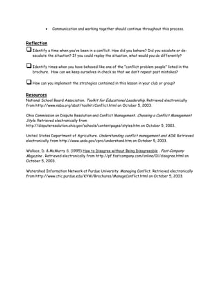 •   Communication and working together should continue throughout this process.



Reflection
   Identify a time when you’ve been in a conflict. How did you behave? Did you escalate or de-
   escalate the situation? If you could replay the situation, what would you do differently?


   Identify times when you have behaved like one of the “conflict problem people” listed in the
   brochure. How can we keep ourselves in check so that we don’t repeat past mistakes?


   How can you implement the strategies contained in this lesson in your club or group?


Resources
National School Board Association. Toolkit for Educational Leadership. Retrieved electronically
from http://www.nsba.org/sbot/toolkit/Conflict.html on October 5, 2003.

Ohio Commission on Dispute Resolution and Conflict Management. Choosing a Conflict Management
Style. Retrieved electronically from
http://disputeresolution.ohio.gov/schools/contentpages/styles.htm on October 5, 2003.

United States Department of Agriculture. Understanding conflict management and ADR. Retrieved
electronically from http://www.usda.gov/cprc/understand.htm on October 5, 2003.

Wallace, D. & McMurry S. (1995) How to Disagree without Being Disagreeable . Fast Company
Magazine . Retrieved electronically from http://pf.fastcompany.com/online/01/disagree.html on
October 5, 2003.

Watershed Information Network at Purdue University. Managing Conflict. Retrieved electronically
from http://www.ctic.purdue.edu/KYW/Brochures/ManageConflict.html on October 5, 2003.
 