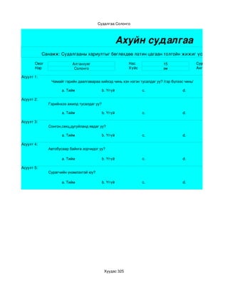 Судалгаа Солонго



                                                       Ахуйн судалгаа
            Санамж: Судалгааны хариултыг бөглөхдөө латин цагаан толгойн жижиг үсгээр бичнэ.

       Овог                Алтанхуяг                       Нас               15                  Сургууль
       Нэр                  Солонго                        Хүйс              эм                  Анги бүлэг

Асуулт 1:
                Чамайг гэрийн даалгавараа хийхэд чинь хэн нэгэн тусалдаг уу? /гэр бүлээс чинь/

                     a. Тийм                 b. Үгүй              c.                    d.

Асуулт 2:
              Гэрийнхээ ажилд тусалдаг уу?

                     a. Тийм                 b. Үгүй              c.                    d.

Асуулт 3:
              Сонгон,секц,дугуйланд явдаг уу?

                     a. Тийм                 b. Үгүй              c.                    d. 

Асуулт 4:
              Автобусаар байнга зорчидог уу?

                     a. Тийм                 b. Үгүй              c.                    d. 

Асуулт 5:
              Сурагчийн үнэмлэхтэй юу?

                     a. Тийм                 b. Үгүй              c.                    d. 




                                              Хуудас 325
 