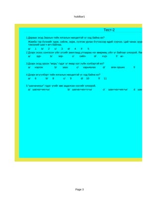 hubilbar1




                                                             Тест-2

1 Дараах эхэд Заахын тийн ялгалын нөхцөлтэй үг хэд байна вэ?
 Жамба тэр бүхнийг зурж, сийлж, зорж, зүлгэж урлан бүтээсээр өдий х үрчээ. Цай чанах зуур б үтээсэн юма
 тэмээний шан ч өгч байлаа.
  a/   1      b/  2    c/   3    d/    4   f/   5
2 Дээрх эхээс сонгосон үйл үгсийг ажиглаад утгаараа нэг өвөрмөц үйл үг байгааг олоорой. Яагаад?
  a/     зур-       b/    зор-      c/    сийл-      d/     хүр-      f/ өг-

3 Дээрх эхэд орсон “морь” гэдэг үг ямар хэл зүйн хэлбэртэй вэ?
  a/   нэрлэх         b/     заах        c/   харьяалах      d/     өгөх орших     f/      үндсээрээ

4 Дээрх өгүүлбэрт тийн ялгалын нөхцөлтэй үг хэд байна вэ?
  a/   6       b/   8       c/   9        d/ 10         f/    11

5 “шагначихыг” гэдэг үгийг зөв задалсан хэсгийг олоорой.
  a/ шагна+чих+ыг                 b/ шагна+чих+х+ыг          c/    шан+на+чих+ыг   d    шан+на+чих+х+ыг




                                       Page 3
 