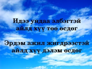 Идээ ундаа элбэгтэй 
   айлд хүү төө өсдөг

Эрдэм ажил жигдрээстэй 
  айлд хүү дэлэм өсдөг
 