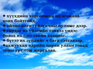 ♣ хүүхдийн хорголжин шулганана 
хонх бойтгонд.
♣ ойчно алга гуйлгачны нулимс дээр.
♣ гардаг вэ үйлсийн тэнхээ үндэс 
болох их сэтгэлийн хаанаас.
♣ бүтээ их зүйлийг ч бага сэтгэлээр. 
♣аажуухан өдрийн наран улаан говьд 
зуны урт том жаргалаа.
 