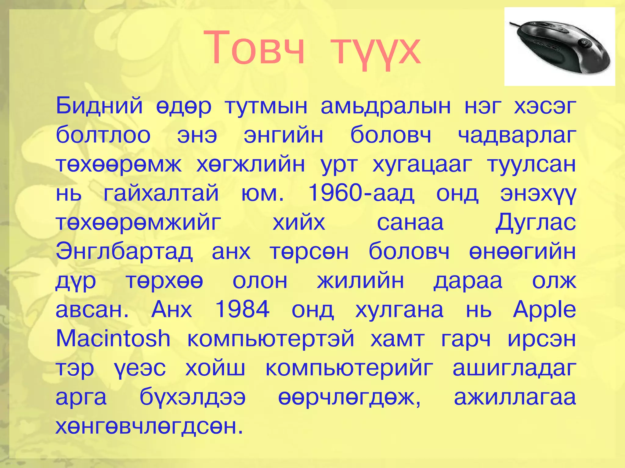 Товч түүх
Бидний өдөр тутмын амьдралын нэг хэсэг
болтлоо энэ энгийн боловч чадварлаг
төхөөрөмж хөгжлийн урт хугацааг туулсан
нь гайхалтай юм. 1960-аад онд энэхүү
төхөөрөмжийг    хийх    санаа    Дуглас
Энглбартад анх төрсөн боловч өнөөгийн
дүр төрхөө олон жилийн дараа олж
авсан. Анх 1984 онд хулгана нь Apple
Macintosh компьютертэй хамт гарч ирсэн
тэр үеэс хойш компьютерийг ашигладаг
арга бүхэлдээ өөрчлөгдөж, ажиллагаа
хөнгөвчлөгдсөн.
 
