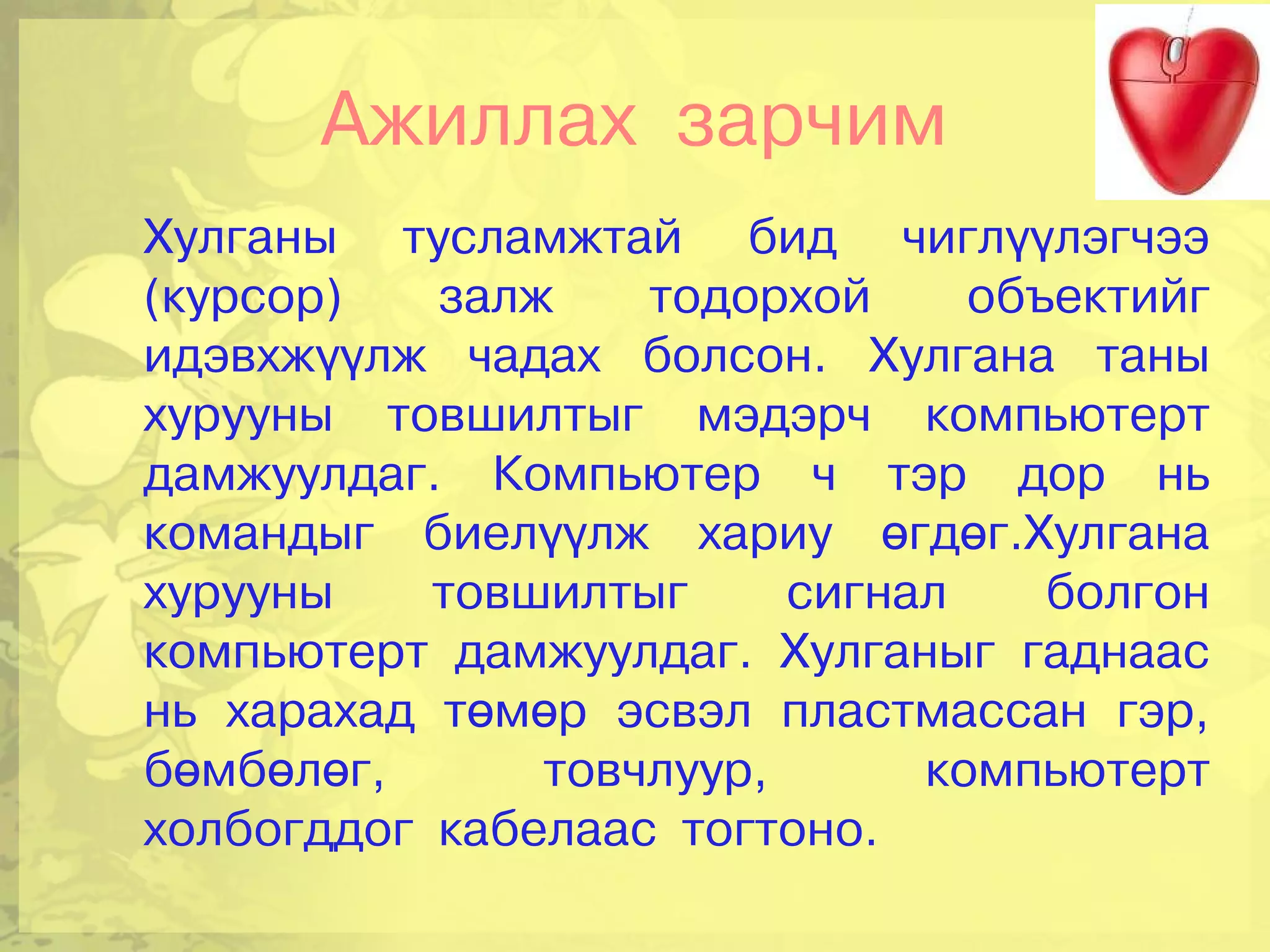 Ажиллах зарчим
Хулганы тусламжтай бид чиглүүлэгчээ
(курсор)   залж    тодорхой     объектийг
идэвхжүүлж чадах болсон. Хулгана таны
хурууны товшилтыг мэдэрч компьютерт
дамжуулдаг. Компьютер ч тэр дор нь
командыг биелүүлж хариу өгдөг.Хулгана
хурууны    товшилтыг     сигнал    болгон
компьютерт дамжуулдаг. Хулганыг гаднаас
нь харахад төмөр эсвэл пластмассан гэр,
бөмбөлөг,      товчлуур,      компьютерт
холбогддог кабелаас тогтоно.
 