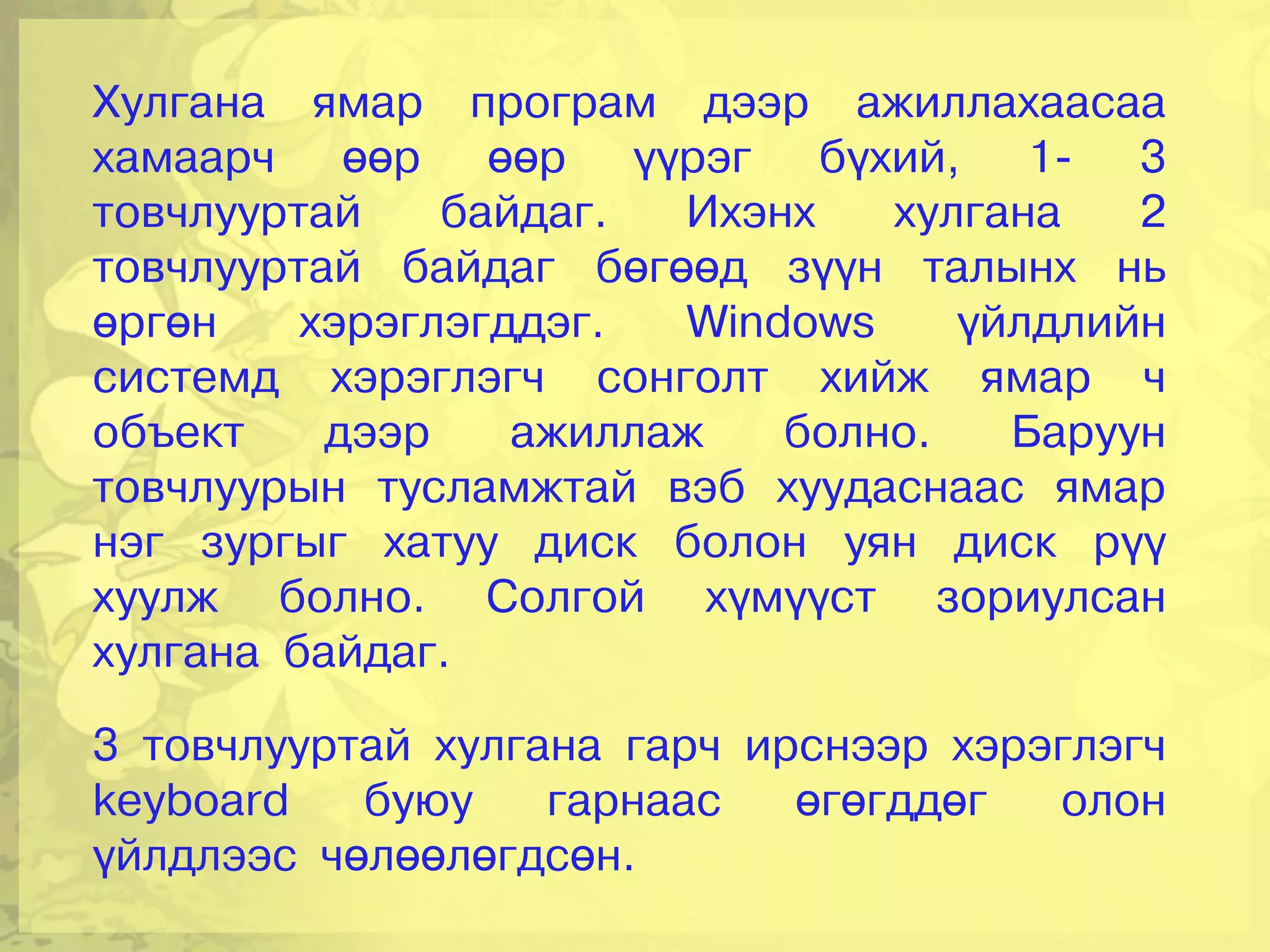 Хулгана ямар програм дээр ажиллахаасаа
хамаарч өөр өөр үүрэг бүхий, 1- 3
товчлууртай    байдаг.  Ихэнх   хулгана   2
товчлууртай байдаг бөгөөд зүүн талынх нь
өргөн    хэрэглэгддэг.  Windows    үйлдлийн
системд хэрэглэгч сонголт хийж ямар ч
объект    дээр    ажиллаж   болно.   Баруун
товчлуурын тусламжтай вэб хуудаснаас ямар
нэг зургыг хатуу диск болон уян диск рүү
хуулж болно. Солгой хүмүүст зориулсан
хулгана байдаг.

3 товчлууртай хулгана гарч ирснээр хэрэглэгч
keyboard   буюу    гарнаас   өгөгддөг  олон
үйлдлээс чөлөөлөгдсөн.
 
