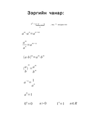 Зэргийн чанар:

                                                                                          , энд          натурал тоo



                                    m        n          nm
                             a ⋅a =a
                                                                         
                                    m
                                  a     m−n
                                     =a
                                  an
                            
                              
                                                 m            m             m
                                   a⋅b =a ⋅b
                                 

                                            m          m
                              
                                   a  =am                        

                                    b    b

                                        −n       1
                                    a =            n
                                                 a

                                        0
                                    a =1                                                     



                                        n                                                                n              
                                    0 =0                          n0                                   1 =1               n∈R
 