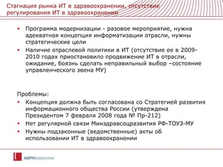 Стагнация рынка ИТ в здравоохранении, отсутствие регулирования ИТ в здравоохраненииПрограмма модернизации - разовое мероприятие, нужна адекватная концепция информатизации отрасли, нужны стратегические целиНаличие отраслевой политики в ИТ (отсутствие ее в 2009-2010 годах приостановило продвижение ИТ в отрасли, ожидание, боязнь сделать неправильный выбор –состояние управленческого звена МУ)Проблемы:Концепция должна быть согласована со Стратегией развития информационного общества России (утверждена Президентом 7 февраля 2008 года № Пр-212)Нет регулярной связи Минздравсоцразвития РФ-ТОУЗ-МУНужны подзаконные (ведомственные) акты об использовании ИТ в здравоохранении