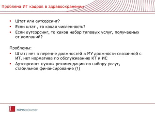Проблема ИТ кадров в здравоохраненииШтат или аутсорсинг?Если штат , то какая численность?Если аутсорсинг, то каков набор типовых услуг, получаемых от компаний?Проблемы:Штат: нет в перечне должностей в МУ должности связанной с ИТ, нет норматива по обслуживанию КТ и ИСАутсорсинг: нужны рекомендации по набору услуг, стабильное финансирование (!)