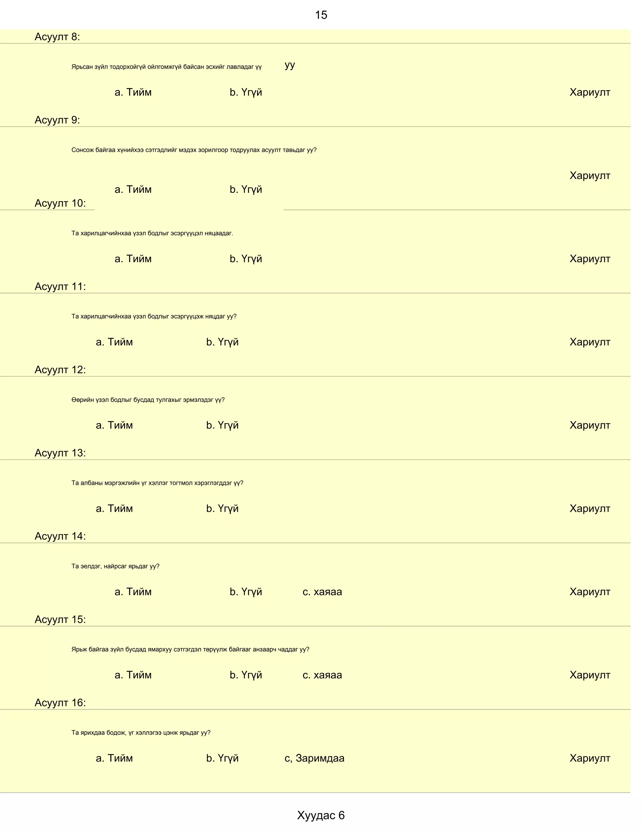15
Асуулт 8:

       Ярьсан зүйл тодорхойгүй ойлгомжгүй байсан эсхийг лавладаг үү        уу

                     a. Тийм                              b. Үгүй                          Хариулт

Асуулт 9:

       Сонсож байгаа хүнийхээ сэтгэдлийг мэдэх зорилгоор тодруулах асуулт тавьдаг уу?



                                                                                           Хариулт
                     a. Тийм                              b. Үгүй
Асуулт 10:

       Та харилцагчийнхаа үзэл бодлыг эсэргүүцэл няцаадаг.



                     a. Тийм                              b. Үгүй                          Хариулт

Асуулт 11:

       Та харилцагчийнхаа үзэл бодлыг эсэргүүцэж няцдаг уу?



               a. Тийм                            b. Үгүй                                  Хариулт

Асуулт 12:

       Өөрийн үзэл бодлыг бусдад тулгахыг эрмэлздэг үү?



               a. Тийм                            b. Үгүй                                  Хариулт

Асуулт 13:

       Та албаны мэргэжлийн үг хэллэг тогтмол хэрэглэгддэг үү?



               a. Тийм                            b. Үгүй                                  Хариулт

Асуулт 14:

       Та эелдэг, найрсаг ярьдаг уу?



                     a. Тийм                              b. Үгүй               с. хаяаа   Хариулт

Асуулт 15:

       Ярьж байгаа зүйл бусдад ямархуу сэтгэгдэл төрүүлж байгааг анзаарч чаддаг уу?



                     a. Тийм                              b. Үгүй               с. хаяаа   Хариулт

Асуулт 16:

       Та ярихдаа бодож, үг хэллэгээ цэнж ярьдаг уу?



               a. Тийм                            b. Үгүй                  с, Заримдаа     Хариулт




                                                                                Хуудас 6
 